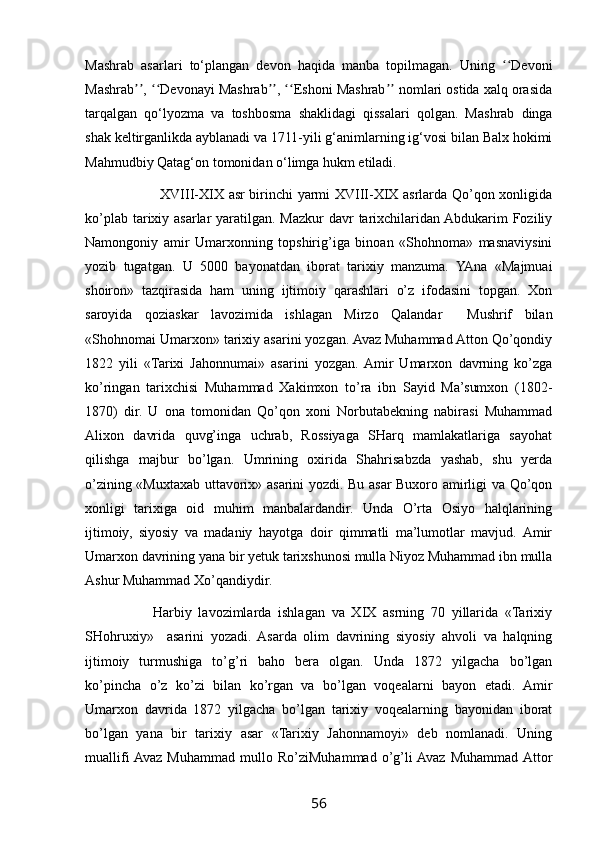 Mashrab   asarlari   to‘plangan   devon   haqida   manba   topilmagan.   Uning   Devoniʻʻ
Mashrab ,  Devonayi Mashrab ,  Eshoni Mashrab  nomlari ostida xalq orasida	
ʼʼ ʻʻ ʼʼ ʻʻ ʼʼ
tarqalgan   qo‘lyozma   va   toshbosma   shaklidagi   qissalari   qolgan.   Mashrab   dinga
shak keltirganlikda ayblanadi va 1711-yili g‘animlarning ig‘vosi bilan Balx hokimi
Mahmudbiy Qatag‘on tomonidan o‘limga hukm etiladi. 
                                XVIII-XIX asr birinchi yarmi XVIII-XIX asrlarda Qo’qon xonligida
ko’plab tarixiy asarlar  yaratilgan. Mazkur  davr tarixchilaridan Abdukarim Foziliy
Namongoniy   amir   Umarxonning   topshirig’iga   binoan   «Shohnoma»   masnaviysini
yozib   tugatgan.   U   5000   bayonatdan   iborat   tarixiy   manzuma.   YAna   «Majmuai
shoiron»   tazqirasida   ham   uning   ijtimoiy   qarashlari   o’z   ifodasini   topgan.   Xon
saroyida   qoziaskar   lavozimida   ishlagan   Mirzo   Qalandar     Mushrif   bilan
«Shohnomai Umarxon» tarixiy asarini yozgan. Avaz Muhammad Atton Qo’qondiy
1822   yili   «Tarixi   Jahonnumai»   asarini   yozgan.  Amir   Umarxon   davrning   ko’zga
ko’ringan   tarixchisi   Muhammad   Xakimxon   to’ra   ibn   Sayid   Ma’sumxon   (1802-
1870)   dir.   U   ona   tomonidan   Qo’qon   xoni   Norbutabekning   nabirasi   Muhammad
Alixon   davrida   quvg’inga   uchrab,   Rossiyaga   SHarq   mamlakatlariga   sayohat
qilishga   majbur   bo’lgan.   Umrining   oxirida   Shahrisabzda   yashab,   shu   yerda
o’zining «Muxtaxab uttavorix» asarini yozdi. Bu asar Buxoro amirligi va Qo’qon
xonligi   tarixiga   oid   muhim   manbalardandir.   Unda   O’rta   Osiyo   halqlarining
ijtimoiy,   siyosiy   va   madaniy   hayotga   doir   qimmatli   ma’lumotlar   mavjud.  Amir
Umarxon davrining yana bir yetuk tarixshunosi mulla Niyoz Muhammad ibn mulla
Ashur Muhammad Xo’qandiydir.
                    Harbiy   lavozimlarda   ishlagan   va   XIX   asrning   70   yillarida   «Tarixiy
SHohruxiy»     asarini   yozadi.   Asarda   olim   davrining   siyosiy   ahvoli   va   halqning
ijtimoiy   turmushiga   to’g’ri   baho   bera   olgan.   Unda   1872   yilgacha   bo’lgan
ko’pincha   o’z   ko’zi   bilan   ko’rgan   va   bo’lgan   voqealarni   bayon   etadi.   Amir
Umarxon   davrida   1872   yilgacha   bo’lgan   tarixiy   voqealarning   bayonidan   iborat
bo’lgan   yana   bir   tarixiy   asar   «Tarixiy   Jahonnamoyi»   deb   nomlanadi.   Uning
muallifi  Avaz   Muhammad   mullo   Ro’ziMuhammad   o’g’li  Avaz   Muhammad  Attor
56 
