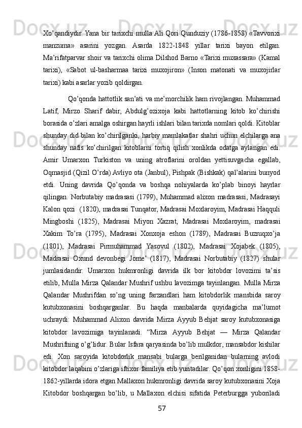 Xo’qandiydir. Yana bir tarixchi mulla Ali Qori Qunduziy (1786-1858) «Tavvorixi
manzuma»   asarini   yozgan.   Asarda   1822-1848   yillar   tarixi   bayon   etilgan.
Ma’rifatparvar shoir va tarixchi  olima Dilshod Barno «Tarixi muxassara» (Kamal
tarixi),   «Sabot   ul-basharmaa   tarixi   muxojiron»   (Inson   matonati   va   muxojirlar
tarixi) kabi asarlar yozib qoldirgan.
                      Qo’qonda hattotlik san’ati va me’morchilik ham rivojlangan. Muhammad
Latif,   Mirzo   Sharif   dabir,   Abdulg’ozixoja   kabi   hattotlarning   kitob   ko’chirishi
borasida o’zlari amalga oshirgan hayrli ishlari bilan tarixda nomlari qoldi. Kitoblar
shunday did bilan ko’chirilganki, harbiy mamlakatlar shahri  uchun elchilarga ana
shunday   nafis   ko’chirilgan   kitoblarni   tortiq   qilish   xonlikda   odatga   aylangan   edi.
Amir   Umarxon   Turkiston   va   uning   atroflarini   oroldan   yettisuvgacha   egallab,
Oqmasjid (Qizil O’rda) Avliyo ota (Janbul), Pishpak (Bishkak) qal’alarini bunyod
etdi.   Uning   davrida   Qo’qonda   va   boshqa   nohiyalarda   ko’plab   binoyi   hayrlar
qilingan.   Norbutabiy   madrasasi   (1799),   Muhammad   alixon   madrasasi,   Madrasayi
Kalon qozi   (1820), madrasai Tunqator, Madrasai Moxlaroyim, Madrasai Haqquli
Mingboshi   (1825),   Madrasai   Miyon   Xazrat,   Madrasai   Moxlaroyim,   madrasai
Xakim   To’ra   (1795),   Madrasai   Xonxoja   eshon   (1789),   Madrasai   Buzruqxo’ja
(1801),   Madrasai   Pirmuhammad   Yasovul   (1802),   Madrasai   Xojabek   (1805),
Madrasai   Oxund   devonbegi   Jome’   (1817),   Madrasai   Norbutabiy   (1827)   shular
jumlasidandir.   Umarxon   hukmronligi   davrida   ilk   bor   kitobdor   lovozimi   ta’sis
etilib, Mulla  Mirza  Qalandar   Mushrif  ushbu  lavozimga  tayinlangan.  Mulla  Mirza
Qalandar   Mushrifdan   so’ng   uning   farzandlari   ham   kitobdorlik   mansbida   saroy
kutubxonasini   boshqarganlar.   Bu   haqda   manbalarda   quyidagicha   ma’lumot
uchraydi:   Muhammad   Alixon   davrida   Mirza   Ayyub   Behjat   saroy   kutubxonasiga
kitobdor   lavozimiga   tayinlanadi.   “Mirza   Ayyub   Behjat   —   Mirza   Qalandar
Mushrifning o’g’lidur. Bular Isfara qaryasinda bo’lib mulkdor, mansabdor kishilar
edi.   Xon   saroyida   kitobdorlik   mansabi   bularga   berilganidan   bularning   avlodi
kitobdor laqabini o’zlariga iftixor familiya etib yuritadilar. Qo’qon xonligini 1858-
1862-yillarda idora etgan Mallaxon hukmronligi davrida saroy kutubxonasini Xoja
Kitobdor   boshqargan   bo’lib,   u   Mallaxon   elchisi   sifatida   Peterburgga   yuboriladi
57 