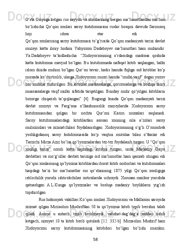 O’rta Osiyoga kelgan rus sayyoh va olimlarining bergan ma’lumotlaridan ma’lum
bo’lishicha   Qo’qon   xonlari   saroy   kutubxonasini   ruslar   bosqini   davrida   Sarimsoq
hoji   idora   etar   edi  
Qo’qon xonlarining saroy kutubxonasi to’g’risida Qo’qon madaniyati tarixi davlat
muzeyi   katta   ilmiy   hodimi   Yahyoxon   Dadaboyev   ma’lumotlari   ham   muhimdir.
Ya.Dadaboyev   ta’kidlashicha:   “Xudoyorxonning   o’rdasidagi   madrasa   qoshida
katta   kutubxona   mavjud   bo’lgan.   Bu   kutubxonada   nafaqat   kitob   saqlangan,   balki
islom   dinida  muhim  bo’lgan Qur’on tavsir,  hadis  hamda  fiqhga  oid kitoblar  ko’p
nusxada ko’chirtirilib, ularga Xudoyorxon muxri hamda “mulki vaqf” degan yozuv
bor  muhrlar  tushirilgan. Bu kitoblar  madrasalarga, qorixonalarga va boshqa  diniy
muassasalarga   vaqf   mulki   sifatida   tarqatilgan.   Bunday   muhr   qo’yilgan   kitoblarni
bozorga   chiqarish   ta’qiqlangan”   [4].   Bugungi   kunda   Qo’qon   madaniyati   tarixi
davlat   muzeyi   va   Farg’ona   o’lkashunoslik   muzeylarida   Xudoyorxon   saroy
kutubxonasidan   qolgan   bir   nechta   Qur’oni   Karim   nusxalari   saqlanadi.
Saroy   kutubxonalaridagi   kitoblardan   asosan   xonning   oila   a’zolari   saroy
mulozimlari   va   xizmatchilari   foydalanishgan.   Xudoyorxonning   o’g’li   O’rmonbek
yoshligidanoq   saroy   kutubxonasida   ko’p   vaqtini   mutolaa   bilan   o’tkazar   edi
Tarixchi Mirza Aziz bo’lsa qo’lyozmalardan tez-tez foydalanib turgan. U “Qo’qon
xonligi   tarixi”   nomli   katta   hajmdagi   kitobni   tuzgan,   unda   Markaziy   Osiyo
davlatlari va mo’g’ullar  davlati tarixiga oid ma’lumotlar  ham qamrab olingan edi
Qo’qon xonlarining qo’lyozma kitoblardan iborat kitob omborlari va kutubxonalari
haqidagi   ba’zi   bir   ma’lumotlar   rus   qo’shinining   1875   yilgi   Qo’qon   xonligiga
istilochilik  yurishi   ishtirokchilari  xotiralarida   uchraydi.  Xususan   mazkur   yurishda
qatnashgan   A.L.Kunga   qo’lyozmalar   va   boshqa   madaniy   boyliklarni   yig’ish
topshirilgan.
            Rus hokimyati vakillari Ko’qon xonlari Xudoyorxon va Mallaxon saroyida
xizmat   qilgan   Mirzaolim   Mushrifdan   50   ta   qo’lyozma   kitob   topib   berishni   talab
qiladi.   Ammo   u   axtarib,   topib   berolmaydi,   vahshat-dag’dag’a   xaddan   oshib
ketgach,   nixoyat   10   ta   kitob   berib   qutuladi   [12:   332-b].   Mirzaolim   Mushrif   ham
Xudoyorxon   saroy   kutubxonasining   kitobdori   bo’lgan   bo’lishi   mumkin.
58 