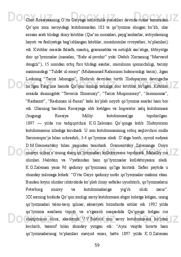 Chor Rossiyasining  O’rta Osiyoga istilochilik yurishlari davrida ruslar tomonidan
Qo’qon   xoni   saroyidagi   kutubxonadan   103   ta   qo’lyozma   olingan   bo’lib,   ular
asosan arab tilidagi diniy kitoblar (Qur’on nusxalari, payg’ambarlar, avliyolarning
hayoti va faoliyatiga bag’ishlangan kitoblar, musulmonlar rivoyatlari, to’plamlari)
edi. Kitoblar orasida falsafa, mantiq, grammatika va notiqlik san’atiga, tibbiyotga
doir   qo’lyozmalar   (masalan,   “Bahr   al-javohir”   yoki   Otabib   Xorzaning   “Marvarid
dengizi”),   15   nomdan   ortiq   fors   tilidagi   asarlar,   musulmon   qonunchiligi,   tarixiy
mazmundagi “Tuhfat ul-xoniy” (Muhammad Rahimxon hukmronligi tarixi), Jigan
Lodining   “Tarixi   Jahongiri”,   Shohruh   davridan   tortib   Xudoyorxon   davrigacha
bo’lgan   Farg’ona   hamda   Qo’qon   xonligi   tarixiga   doir   kitoblar   bo’lgan.   Kitoblar
orasida   shuningdek   “Tavorixi   Shoxruxiy”,   “Tarixi   Muqimxoniy”,   “Jaxonnoma”,
“Rashaxot”, “Rashonax ul-funun” kabi ko’plab noyob qo’lyozma asarlar ham bor
edi.   Ularning   barchasi   Rossiyaga   olib   ketilgan   va   Imperator   xalq   kutubxonasi
(bugungi   Rossiya   Milliy   kutubxonasi)ga   topshirilgan.
1897   —   yilda   rus   tadqiqotchisi   K.G.Zaleman   Qo’qonga   kelib   Xudoyorxon
kutubxonasini   izlashga   kirishadi.   U  xon   kutubxonasining   sobiq  saqlovchisi   mulla
Sarimsoqxo’ja bilan uchrashib, 3-4 qo’lyozma oladi. O’shga borib, uyezd sudyasi
D.M.Gramenitskiy   bilan   yaqindan   tanishadi.   Gramenitskiy   Zalemanga   Osiyo
muzeyi uchun o’zining sharq qo’lyozmalari kolleksiyasini topshiradi. Mahalliy rus
olimlari   Nalivkin   va   Vyatkindan   ham   qo’lyozmalar   kollektsiyasini   oladi.
K.G.Zaleman   yana   96   qadimiy   qo’lyozmani   qo’lga   kiritadi.   Safari   paytida   u
shunday xulosaga keladi: “O’rta Osiyo qadimiy nodir qo’lyozmalar makoni ekan.
Bundan keyin olimlar ishtirokida ko’plab ilmiy safarlar uyushtirib, qo’lyozmalarni
Peterburg   muzey   va   kutubxonalariga   yig’ib   olish   zarur”.
XX asrning boshida Qo’qon xonligi saroy kutubxonasi abgor holatga kelgan, uning
qo’lyozmalari   talon-taroj   qilinar,   aksariyati   bozorlarda   sotilar   edi.   1902   yilda
qo’lyozma   asarlarni   topish   va   o’rganish   maqsadida   Qo’qonga   kelgan   rus
sharqshunos   olimi,   akademik   V.V.Bartold   xon   saroy   kutubxonasini   ko’zdan
kechirib,   taassuf   bilan   shunday   yozgan   edi:   “Ayni   vaqtda   birorta   ham
qo’lyozmalarning   to’plamlari   mavjud   emas,   hatto   1897   yilda   K.G.Zaleman
59 