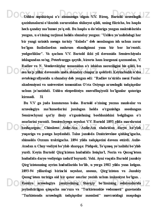   Ushbu   topshiriqni   o'z   zimmasiga   olgan   V.V.   Biroq,   Bartold   arxeologik
qazishmalarni o'tkazish zaruratidan shikoyat qildi, uning fikricha, bu haqda
hech qanday ma'lumot yo'q edi. Bu haqda u do'stlariga yozgan maktublarida
yozgan, u o'zining tarjimai holida shunday yozgan: "Ushbu yo'nalishdagi har
bir   yangi   urinish   menga   tarixiy   "dalada"   deb   nomlangan   ish   uchun   zarur
bo'lgan   fazilatlardan   mahrum   ekanligimni   yana   bir   bor   ko'rsatdi.
yodgorliklar”.   Va   qachon   V.V.   Bartold   ikki   yil   davomida   Semirechiyada
ishlagandan so'ng, Peterburgga qaytib, birorta ham kurgonni qazmasdan, V.
Radlov   va   N.  Veselovskiylar   tomonidan   o'z   ishidan   noroziligini   his   qildi,   bu
esa ko'p yillar davomida unda shunday chuqur iz qoldirdi. Keyinchalik o'sha
avtobiografiyasida u shunday deb yozgan edi: "Radlov ta'sirida meni Fanlar
akademiyasi   va   universitet   tomonidan   O'rta   Osiyoga   arxeologik   tadqiqotlar
uchun   jo'natishdi.   Ushbu   ekspeditsiya   muvaffaqiyatli   bo'lganlar   qatoriga
kirmadi. 31
  Bu   V.V   ga   juda   kamtarona   baho.   Bartold   o'zining   yozma   manbalar   va
arxeologiya   ma'lumotlarini   jamlagan   holda   o'rganishga   asoslangan
Semirechyani   qat'iy   ilmiy   o'rganishning   boshlanishini   belgilagan   o'z
asarlarini yaratdi. Semirechyega sayohat V.V. Bartold 1893 yilda marshrutni
boshqargan:   Chimkent   Aulie-Ata;   Aulie-Ata   shahridan   daryo   bo'ylab
yuqoriga   va   pastga   haydashdi.   Talas   janubda   Dmitrievskoe   qishlog'igacha,
shimolda   Oxxum   traktigacha.   1894   yilda   tadqiqotini   davom   ettirdi.   Aulie-
Atadan u Chuy vodiysi bo'ylab sharqqa: Pishpek, To'qmoq yo'nalishi bo'ylab
yurdi.   Keyin   Bartold   Qirg'iziston   hududida   Issiqko'l,   Norin   va   Qozog'iston
hududida daryo vodiysiga tashrif buyurdi. Yoki. Ayni vaqtda Bartold janubiy
Qirg‘izistonning   ayrim   hududlarida   bo‘lib,   u   yerga   1902   yilda   yana   kelgan.
1893-94   yillardagi   birinchi   sayohat,   asosan,   Qirg‘iziston   va   Janubiy
Qozog‘iston   tarixiga   oid  bir  qator asarlar  yozish   uchun  imkoniyat   bo‘lgan.   .
Rossiya   arxeologiya   jamiyatining   Sharqiy   bo'limining   eslatmalarida
joylashtirilgan   qisqacha   ma'ruza   va   "Turkistonskie   vedomosti"   gazetasida
"Turkistonda   arxeologik   tadqiqotlar   masalasi"   mavzusidagi   maqolaga
6 