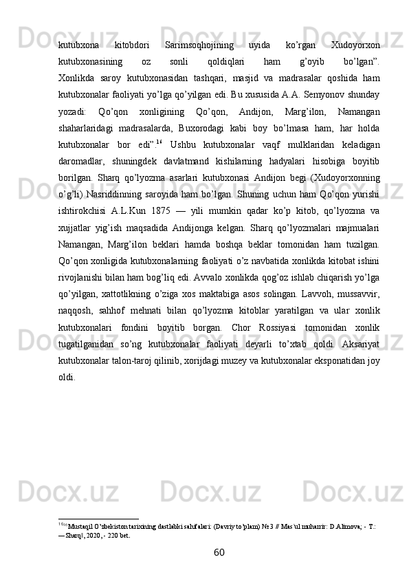 kutubxona   kitobdori   Sarimsoqhojining   uyida   ko’rgan   Xudoyorxon
kutubxonasining   oz   sonli   qoldiqlari   ham   g’oyib   bo’lgan”.
Xonlikda   saroy   kutubxonasidan   tashqari,   masjid   va   madrasalar   qoshida   ham
kutubxonalar faoliyati yo’lga qo’yilgan edi. Bu xususida A.A. Semyonov shunday
yozadi:   Qo’qon   xonligining   Qo’qon,   Andijon,   Marg’ilon,   Namangan
shaharlaridagi   madrasalarda,   Buxorodagi   kabi   boy   bo’lmasa   ham,   har   holda
kutubxonalar   bor   edi”. 16
  Ushbu   kutubxonalar   vaqf   mulklaridan   keladigan
daromadlar,   shuningdek   davlatmand   kishilarning   hadyalari   hisobiga   boyitib
borilgan.   Sharq   qo’lyozma   asarlari   kutubxonasi   Andijon   begi   (Xudoyorxonning
o’g’li)   Nasriddinning   saroyida   ham   bo’lgan.   Shuning   uchun   ham   Qo’qon   yurishi
ishtirokchisi   A.L.Kun   1875   —   yili   mumkin   qadar   ko’p   kitob,   qo’lyozma   va
xujjatlar   yig’ish   maqsadida   Andijonga   kelgan.   Sharq   qo’lyozmalari   majmualari
Namangan,   Marg’ilon   beklari   hamda   boshqa   beklar   tomonidan   ham   tuzilgan.
Qo’qon xonligida kutubxonalarning faoliyati o’z navbatida xonlikda kitobat ishini
rivojlanishi bilan ham bog’liq edi. Avvalo xonlikda qog’oz ishlab chiqarish yo’lga
qo’yilgan,   xattotlikning   o’ziga   xos   maktabiga   asos   solingan.   Lavvoh,   mussavvir,
naqqosh,   sahhof   mehnati   bilan   qo’lyozma   kitoblar   yaratilgan   va   ular   xonlik
kutubxonalari   fondini   boyitib   borgan.   Chor   Rossiyasi   tomonidan   xonlik
tugatilganidan   so’ng   kutubxonalar   faoliyati   deyarli   to’xtab   qoldi.   Aksariyat
kutubxonalar talon-taroj qilinib, xorijdagi muzey va kutubxonalar eksponatidan joy
oldi.
16
16 
Mustaqil O’zbekiston tarixining dastlabki sahifalari: (Davriy to’plam) № 3 // Mas`ul muharrir: D.Alimova; - T.: 
―Sharq , 2020, - 220 bet‖ .
60 