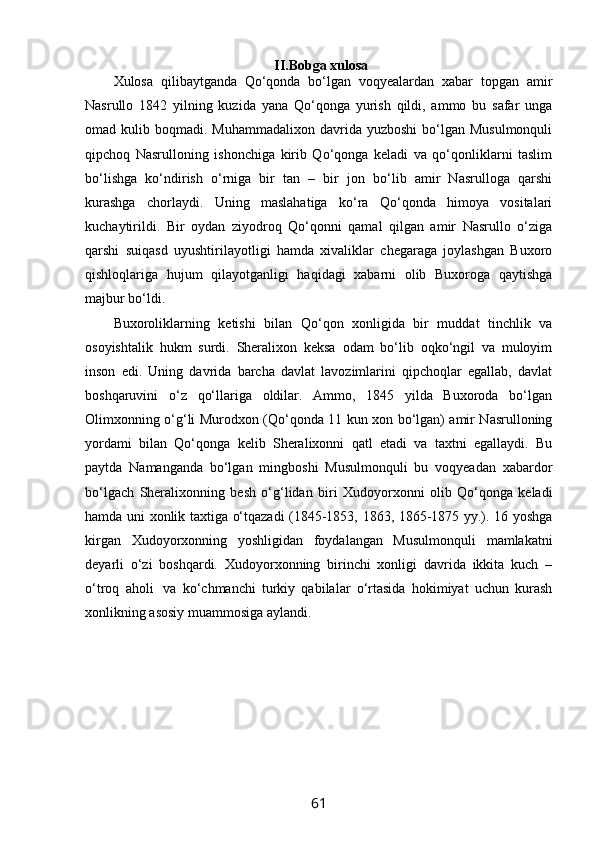                                                       II.Bobga xulosa
Xulosa   qilibaytganda   Qo‘qonda   bo‘lgan   voqyealardan   xabar   topgan   amir
Nasrullo   1842   yilning   kuzida   yana   Qo‘qonga   yurish   qildi,   ammo   bu   safar   unga
omad kulib  boqmadi. Muhammadalixon  davrida  yuzboshi   bo‘lgan  Musulmonquli
qipchoq   Nasrulloning   ishonchiga   kirib   Qo‘qonga   keladi   va   qo‘qonliklarni   taslim
bo‘lishga   ko‘ndirish   o‘rniga   bir   tan   –   bir   jon   bo‘lib   amir   Nasrulloga   qarshi
kurashga   chorlaydi.   Uning   maslahatiga   ko‘ra   Qo‘qonda   himoya   vositalari
kuchaytirildi.   Bir   oydan   ziyodroq   Qo‘qonni   qamal   qilgan   amir   Nasrullo   o‘ziga
qarshi   suiqasd   uyushtirilayotligi   hamda   xivaliklar   chegaraga   joylashgan   Buxoro
qishloqlariga   hujum   qilayotganligi   haqidagi   xabarni   olib   Buxoroga   qaytishga
majbur bo‘ldi.
Buxoroliklarning   ketishi   bilan   Qo‘qon   xonligida   bir   muddat   tinchlik   va
osoyishtalik   hukm   surdi.   Sheralixon   keksa   odam   bo‘lib   oqko‘ngil   va   muloyim
inson   edi.   Uning   davrida   barcha   davlat   lavozimlarini   qipchoqlar   egallab,   davlat
boshqaruvini   o‘z   qo‘llariga   oldilar.   Ammo,   1845   yilda   Buxoroda   bo‘lgan
Olimxonning o‘g‘li Murodxon (Qo‘qonda 11 kun xon bo‘lgan) amir Nasrulloning
yordami   bilan   Qo‘qonga   kelib   Sheralixonni   qatl   etadi   va   taxtni   egallaydi.   Bu
paytda   Namanganda   bo‘lgan   mingboshi   Musulmonquli   bu   voqyeadan   xabardor
bo‘lgach   Sheralixonning   besh   o‘g‘lidan   biri   Xudoyorxonni   olib   Qo‘qonga   keladi
hamda uni xonlik taxtiga o‘tqazadi (1845-1853, 1863, 1865-1875 yy.). 16 yoshga
kirgan   Xudoyorxonning   yoshligidan   foydalangan   Musulmonquli   mamlakatni
deyarli   o‘zi   boshqardi.   Xudoyorxonning   birinchi   xonligi   davrida   ikkita   kuch   –
o‘troq   aholi     va   ko‘chmanchi   turkiy   qabilalar   o‘rtasida   hokimiyat   uchun   kurash
xonlikning asosiy muammosiga aylandi.
61 
