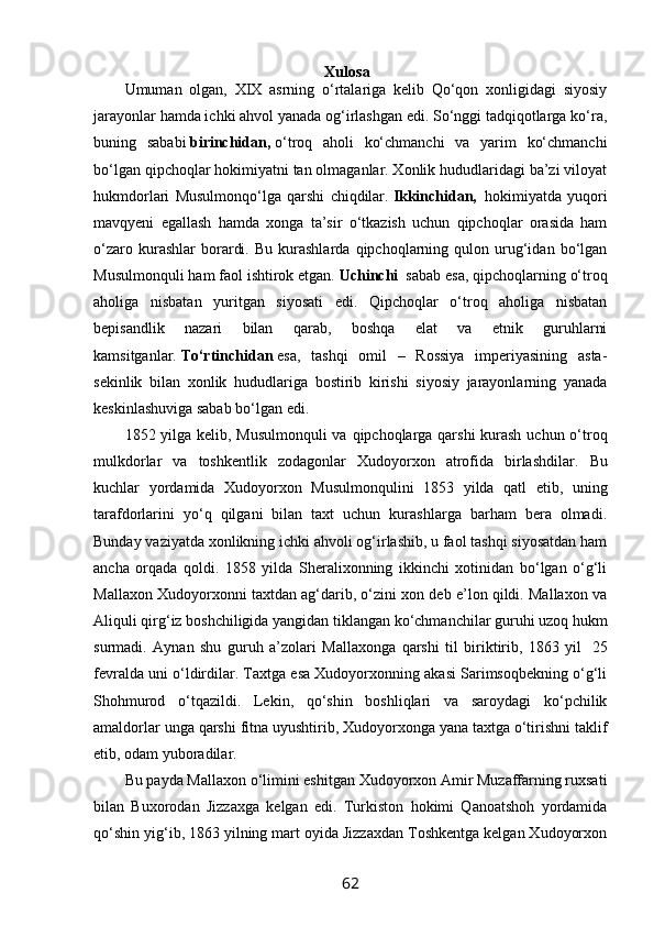                                                         Xulosa
Umuman   olgan,   XIX   asrning   o‘rtalariga   kelib   Qo‘qon   xonligidagi   siyosiy
jarayonlar hamda ichki ahvol yanada og‘irlashgan edi. So‘nggi tadqiqotlarga ko‘ra,
buning   sababi   birinchidan,   o‘troq   aholi   ko‘chmanchi   va   yarim   ko‘chmanchi
bo‘lgan qipchoqlar hokimiyatni tan olmaganlar. Xonlik hududlaridagi ba’zi viloyat
hukmdorlari   Musulmonqo‘lga   qarshi   chiqdilar.   Ikkinchidan,     hokimiyatda   yuqori
mavqyeni   egallash   hamda   xonga   ta’sir   o‘tkazish   uchun   qipchoqlar   orasida   ham
o‘zaro   kurashlar   borardi.   Bu   kurashlarda   qipchoqlarning   qulon  urug‘idan   bo‘lgan
Musulmonquli ham faol ishtirok etgan.   Uchinchi     sabab esa, qipchoqlarning o‘troq
aholiga   nisbatan   yuritgan   siyosati   edi.   Qipchoqlar   o‘troq   aholiga   nisbatan
bepisandlik   nazari   bilan   qarab,   boshqa   elat   va   etnik   guruhlarni
kamsitganlar.   To‘rtinchidan   esa,   tashqi   omil   –   Rossiya   imperiyasining   asta-
sekinlik   bilan   xonlik   hududlariga   bostirib   kirishi   siyosiy   jarayonlarning   yanada
keskinlashuviga sabab bo‘lgan edi.
1852 yilga kelib, Musulmonquli  va qipchoqlarga qarshi  kurash uchun o‘troq
mulkdorlar   va   toshkentlik   zodagonlar   Xudoyorxon   atrofida   birlashdilar.   Bu
kuchlar   yordamida   Xudoyorxon   Musulmonqulini   1853   yilda   qatl   etib,   uning
tarafdorlarini   yo‘q   qilgani   bilan   taxt   uchun   kurashlarga   barham   bera   olmadi.
Bunday vaziyatda xonlikning ichki ahvoli og‘irlashib, u faol tashqi siyosatdan ham
ancha   orqada   qoldi.   1858   yilda   Sheralixonning   ikkinchi   xotinidan   bo‘lgan   o‘g‘li
Mallaxon Xudoyorxonni taxtdan ag‘darib, o‘zini xon deb e’lon qildi. Mallaxon va
Aliquli qirg‘iz boshchiligida yangidan tiklangan ko‘chmanchilar guruhi uzoq hukm
surmadi.   Aynan   shu   guruh   a’zolari   Mallaxonga   qarshi   til   biriktirib,   1863   yil     25
fevralda uni o‘ldirdilar. Taxtga esa Xudoyorxonning akasi Sarimsoqbekning o‘g‘li
Shohmurod   o‘tqazildi.   Lekin,   qo‘shin   boshliqlari   va   saroydagi   ko‘pchilik
amaldorlar unga qarshi fitna uyushtirib, Xudoyorxonga yana taxtga o‘tirishni taklif
etib, odam yuboradilar.
Bu payda Mallaxon o‘limini eshitgan Xudoyorxon Amir Muzaffarning ruxsati
bilan   Buxorodan   Jizzaxga   kelgan   edi.   Turkiston   hokimi   Qanoatshoh   yordamida
qo‘shin yig‘ib, 1863 yilning mart oyida Jizzaxdan Toshkentga kelgan Xudoyorxon
62 