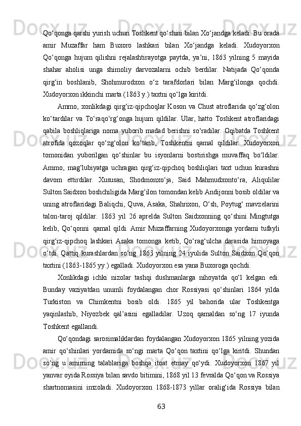 Qo‘qonga qarshi yurish uchun Toshkent qo‘shini bilan Xo‘jandga keladi. Bu orada
amir   Muzaffar   ham   Buxoro   lashkari   bilan   Xo‘jandga   keladi.   Xudoyorxon
Qo‘qonga   hujum   qilishni   rejalashtirayotga   paytda,   ya’ni,   1863   yilning   5   mayida
shahar   aholisi   unga   shimoliy   darvozalarni   ochib   berdilar.   Natijada   Qo‘qonda
qirg‘in   boshlanib,   Shohmurodxon   o‘z   tarafdorlari   bilan   Marg‘ilonga   qochdi.
Xudoyorxon ikkinchi marta (1863 y.) taxtni qo‘lga kiritdi.
Ammo, xonlikdagi qirg‘iz-qipchoqlar Koson va Chust  atroflarida qo‘zg‘olon
ko‘tardilar   va   To‘raqo‘rg‘onga   hujum   qildilar.   Ular,   hatto   Toshkent   atroflaridagi
qabila   boshliqlariga   noma   yuborib   madad   berishni   so‘radilar.   Oqibatda   Toshkent
atrofida   qozoqlar   qo‘zg‘olon   ko‘tarib,   Toshkentni   qamal   qildilar.   Xudoyorxon
tomonidan   yuborilgan   qo‘shinlar   bu   isyonlarni   bostirishga   muvaffaq   bo‘ldilar.
Ammo,   mag‘lubiyatga   uchragan   qirg‘iz-qipchoq   boshliqlari   taxt   uchun   kurashni
davom   ettirdilar.   Xususan,   Shodmonxo‘ja,   Said   Mahmudxonto‘ra,   Aliqulilar
Sulton Saidxon boshchiligida Marg‘ilon tomondan kelib Andijonni bosib oldilar va
uning   atroflaridagi   Baliqchi,   Quva,   Asaka,   Shahrixon,   O‘sh,   Poytug‘   mavzelarini
talon-taroj   qildilar.   1863   yil   26   aprelda   Sulton   Saidxonning   qo‘shini   Mingtutga
kelib,   Qo‘qonni     qamal   qildi.   Amir   Muzaffarning   Xudoyorxonga   yordami   tufayli
qirg‘iz-qipchoq   lashkari   Asaka   tomonga   ketib,   Qo‘rag‘ulcha   darasida   himoyaga
o‘tdi.   Qattiq   kurashlardan   so‘ng   1863   yilning   24   iyulida   Sulton   Saidxon   Qo‘qon
taxtini (1863-1865 yy.) egalladi. Xudoyorxon esa yana Buxoroga qochdi.
Xonlikdagi   ichki   nizolar   tashqi   dushmanlarga   nihoyatda   qo‘l   kelgan   edi.
Bunday   vaziyatdan   unumli   foydalangan   chor   Rossiyasi   qo‘shinlari   1864   yilda
Turkiston   va   Chimkentni   bosib   oldi.   1865   yil   bahorida   ular   Toshkentga
yaqinlashib,   Niyozbek   qal’asini   egalladilar.   Uzoq   qamaldan   so‘ng   17   iyunda
Toshkent egallandi.
Qo‘qondagi sarosimaliklardan foydalangan Xudoyorxon 1865 yilning yozida
amir   qo‘shinlari   yordamida   so‘ngi   marta   Qo‘qon   taxtini   qo‘lga   kiritdi.   Shundan
so‘ng   u   amirning   talablariga   boshqa   itoat   etmay   qo‘ydi.   Xudoyorxon   1867   yil
yanvar oyida Rossiya bilan savdo bitimini, 1868 yil 13 fevralda Qo‘qon va Rossiya
shartnomasini   imzoladi.   Xudoyorxon   1868-1873   yillar   oralig‘ida   Rossiya   bilan
63 