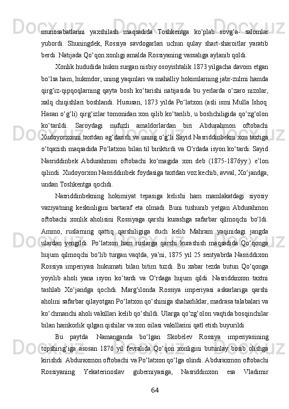 munosabatlarini   yaxshilash   maqsadida   Toshkentga   ko‘plab   sovg‘a-   salomlar
yubordi.   Shuningdek,   Rossiya   savdogarlari   uchun   qulay   shart-sharoitlar   yaratib
berdi. Natijada Qo‘qon xonligi amalda Rossiyaning vassaliga aylanib qoldi.
Xonlik hududida hukm surgan nisbiy osoyishtalik 1873 yilgacha davom etgan
bo‘lsa ham, hukmdor, uning yaqinlari va mahalliy hokimlarning jabr-zulmi hamda
qirg‘iz-qipqoqlarning   qayta   bosh   ko‘tarishi   natijasida   bu   yerlarda   o‘zaro   nizolar,
xalq chiqishlari boshlandi. Hususan,  1873 yilda Po‘latxon (asli  ismi  Mulla Ishoq  
Hasan o‘g‘li) qirg‘izlar tomonidan xon qilib ko‘tarilib, u boshchiligida qo‘zg‘olon
ko‘tarildi.   Saroydagi   nufuzli   amaldorlardan   biri   Abdurahmon   oftobachi
Xudoyorxonni taxtdan ag‘darish va uning o‘g‘li Sayid Nasriddinbekni xon taxtiga
o‘tqazish maqsadida Po‘latxon bilan til biriktirdi va O‘rdada isyon ko‘tardi. Sayid
Nasriddinbek   Abdurahmon   oftobachi   ko‘magida   xon   deb   (1875-1876yy.)   e’lon
qilindi. Xudoyorxon Nasriddinbek foydasiga taxtdan voz kechib, avval, Xo‘jandga,
undan Toshkentga qochdi.
Nasriddinbekning   hokimiyat   tepasiga   kelishi   ham   mamlakatdagi   siyosiy
vaziyatning   keskinligini   bartaraf   eta   olmadi.   Buni   tushunib   yetgan   Abdurahmon
oftobachi   xonlik   aholisini   Rossiyaga   qarshi   kurashga   safarbar   qilmoqchi   bo‘ldi.
Ammo,   ruslarning   qattiq   qarshiligiga   duch   kelib   Mahram   yaqinidagi   jangda
ulardan   yengildi.   Po‘latxon   ham   ruslarga   qarshi   kurashish   maqsadida   Qo‘qonga
hujum qilmoqchi bo‘lib turgan vaqtda, ya’ni, 1875 yil 25 sentyabrda Nasriddixon
Rossiya   imperiyasi   hukumati   bilan   bitim   tuzdi.   Bu   xabar   tezda   butun   Qo‘qonga
yoyilib   aholi   yana   isyon   ko‘tardi   va   O‘rdaga   hujum   qildi.   Nasriddinxon   taxtni
tashlab   Xo‘jandga   qochdi.   Marg‘ilonda   Rossiya   imperiyasi   askarlariga   qarshi
aholini safarbar qilayotgan Po‘latxon qo‘shiniga shaharliklar, madrasa talabalari va
ko‘chmanchi aholi vakillari kelib qo‘shildi. Ularga qo‘zg‘olon vaqtida bosqinchilar
bilan hamkorlik qilgan qishilar va xon oilasi vakillarini qatl etish buyurildi.
Bu   paytda     Namanganda   bo‘lgan   Skobelev   Rossiya   imperiyasining
topshirig‘iga   asosan   1876   yil   fevralida   Qo‘qon   xonligini   butunlay   bosib   olishga
kirishdi. Abduraxmon oftobachi va Po‘latxon qo‘lga olindi. Abduraxmon oftobachi
Rossiyaning   Yekaterinoslav   guberniyasiga,   Nasriddinxon   esa   Vladimir
64 
