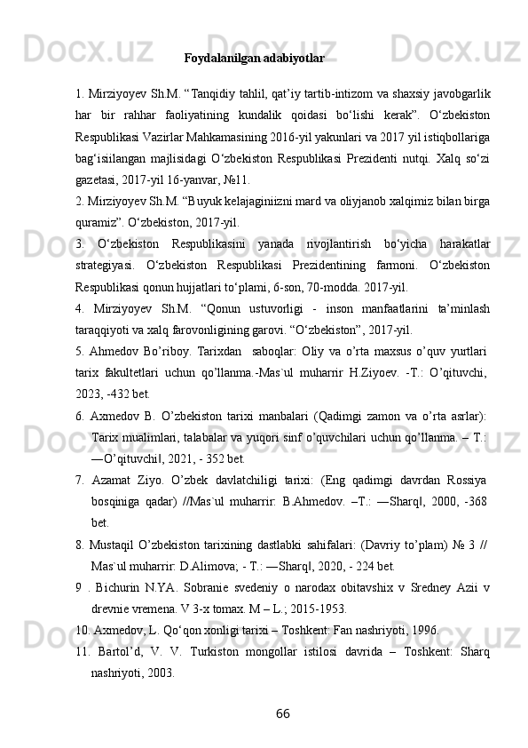                                Foydalanilgan adabiyotlar
1. Mirziyoyev Sh.M. “Tanqidiy tahlil, qat’iy tartib-intizom va shaxsiy javobgarlik
har   bir   rahhar   faoliyatining   kundalik   qoidasi   bo‘lishi   kerak”.   O‘zbekiston
Respublikasi Vazirlar Mahkamasining 2016-yil yakunlari va 2017 yil istiqbollariga
bag‘isiilangan   majlisidagi   O‘zbekiston   Respublikasi   Prezidenti   nutqi.   Xalq   so‘zi
gazetasi, 2017-yil 16-yanvar, №11.
2. Mirziyoyev Sh.M. “Buyuk kelajaginiizni mard va oliyjanob xalqimiz bilan birga
quramiz”. O‘zbekiston, 2017-yil.
3.   O‘zbekiston   Respublikasini   yanada   rivojlantirish   bo‘yicha   harakatlar
strategiyasi.   O‘zbekiston   Respublikasi   Prezidentining   farmoni.   O‘zbekiston
Respublikasi qonun hujjatlari to‘plami, 6-son, 70-modda. 2017-yil.
4.   Mirziyoyev   Sh.M.   “Qonun   ustuvorligi   -   inson   manfaatlarini   ta’minlash
taraqqiyoti va xalq farovonligining garovi. “O‘zbekiston”, 2017-yil.
5 .   Ahmedov   Bo’riboy.   Tarixdan     saboqlar:   Oliy   va   o’rta   maxsus   o’quv   yurtlari
tarix   fakultetlari   uchun   qo’llanma.-Mas`ul   muharrir   H.Ziyoev.   -T.:   O’qituvchi,
2023, -432 bet.
6.   Axmedov   B.   O’zbekiston   tarixi   manbalari   (Qadimgi   zamon   va   o’rta   asrlar):
Tarix mualimlari, talabalar va yuqori sinf o’quvchilari uchun qo’llanma. – T.:
―O’qituvchi , 2021, - 352 bet.‖
7.   Azamat   Ziyo.   O’zbek   davlatchiligi   tarixi:   (Eng   qadimgi   davrdan   Rossiya
bosqiniga   qadar)   //Mas`ul   muharrir:   B.Ahmedov.   –T.:   ―Sharq ,   2000,   -368	
‖
bet. 
8.   Mustaqil   O’zbekiston   tarixining   dastlabki   sahifalari:   (Davriy   to’plam)   №   3   //
Mas`ul muharrir: D.Alimova; - T.: ―Sharq , 2020, - 224 bet.	
‖
9   .   Bichurin   N.YA.   Sobranie   svedeniy   o   narodax   obitavshix   v   Sredney   Azii   v
drevnie vremena. V 3-x tomax. M – L.; 2015-1953. 
10. Axmedov, L. Qo‘qon xonligi tarixi – Toshkent: Fan nashriyoti, 1996.
11.   Bartol’d,   V.   V.   Turkiston   mongollar   istilosi   davrida   –   Toshkent:   Sharq
nashriyoti, 2003.
66 