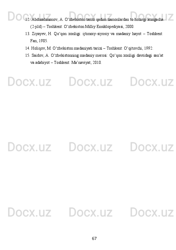 12. Abdurahmonov, A. O‘zbekiston tarixi qadim zamonlardan to hozirgi kungacha
(2-jild) – Toshkent: O‘zbekiston Milliy Ensiklopediyasi, 2000.
13.   Ziyayev,   H.   Qo‘qon   xonligi:   ijtimoiy-siyosiy   va   madaniy   hayot   –   Toshkent:
Fan, 1985.
14. Holiqov, M. O‘zbekiston madaniyati tarixi – Toshkent: O‘qituvchi, 1992.
15. Saidov, A. O‘zbekistonning madaniy merosi: Qo‘qon xonligi davridagi san’at
va adabiyot – Toshkent: Ma’naviyat, 2010.
67 