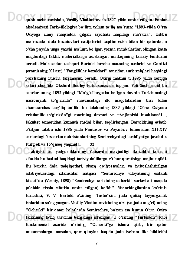 qo'shimcha   ravishda,  Vasiliy  Vladimirovich   1897   yilda   nashr  etilgan.   Fanlar
akademiyasi Tarix-filologiya bo limi uchun to liq ma ruza: “1893-yilda O rtaʻ ʻ ʼ ʻ
Osiyoga   ilmiy   maqsadda   qilgan   sayohati   haqidagi   ma ruza”.   Ushbu	
ʼ
ma'ruzada,   dala   kuzatuvlari   natijalarini   taqdim   etish   bilan   bir   qatorda,   u
o'sha paytda unga yaxshi ma'lum bo'lgan yozma manbalardan olingan katta
miqdordagi   faktik   materiallarga   asoslangan   mintaqaning   tarixiy   konturini
beradi.   Ma'ruzadan   tashqari   Bartold   forscha   matnning   nashrini   va   Gardizi
(eramizning   XI   asr)   "Yangiliklar  bezaklari"   asaridan   turk   xalqlari   haqidagi
parchaning   ruscha   tarjimasini   beradi.   Oxirgi   matnni   u   1895   yilda   xorijga
safari   chog'ida   Oksford   Bodley   kutubxonasida   topgan.   Yeti-Sochga   oid   bu
asarlar   uning   1893-yildagi   “Mo‘g‘ullargacha   bo‘lgan   davrda   Turkistondagi
nasroniylik   to‘g‘risida”   mavzusidagi   ilk   maqolalaridan   biri   bilan
chambarchas   bog‘liq   bo‘lib,   bu   talabaning   1889   yildagi   “O‘rta   Osiyoda
xristianlik   to‘g‘risida”gi   asarining   davomi   va   rivojlanishi   hisoblanadi.   ,
fakultet   tomonidan   kumush   medal   bilan   taqdirlangan.   Bartoldning   eslatib
o'tilgan   talaba   ishi   1886   yilda   Pantusov   va   Poyarkov   tomonidan   XII-XIV
asrlardagi Nestorian qabristonlarining Semirechyedagi kashfiyotiga javobdir.
Pishpek va To qmoq yaqinida.	
ʻ 32
  Tabiiyki,   bu   yodgorliklarning   Yetisuvda   mavjudligi   Bartoldni   tarixchi
sifatida bu hudud haqidagi tarixiy dalillarga e’tibor qaratishga majbur qildi.
Bu   barcha   dala   tadqiqotlari,   sharq   qo lyozmalari   va   ixtisoslashtirilgan	
ʻ
adabiyotlardagi   izlanishlar   natijasi   “Semirechye   viloyatining   esdalik
kitobi”da   (Verniy,   1898)   “Semirechye   tarixining   ocherki”   sarlavhali   maqola
(alohida   risola   sifatida   nashr   etilgan)   bo ldi".   Yuqoridagilardan   ko'rinib
ʻ
turibdiki,   V.   V.   Bartold   o'zining   "Insho"sini   juda   qattiq   tayyorgarlik
ishlaridan so'ng yozgan. Vasiliy Vladimirovichning o'zi (va juda to'g'ri) uning
"Ocherki"   bir   qator   holatlarda   Semirechye,   ba'zan   esa   butun   O'rta   Osiyo
tarixining   to'liq   tasvirini   berganiga   ishongan.   U   o‘zining   “Turkiston”   kabi
fundamental   asarida   o‘zining   “Ocherki”ga   ishora   qilib,   bir   qator
muammolarga,   masalan,   qora-qitoylar   haqida   juda   ixcham   fikr   bildirishi
7 