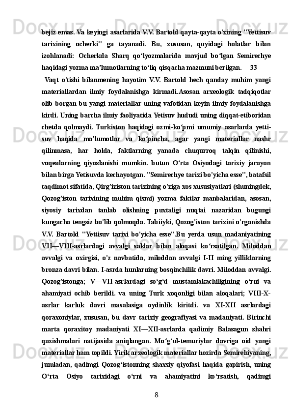 bejiz emas. Va keyingi asarlarida V.V. Bartold qayta-qayta o'zining "Yettisuv
tarixining   ocherki"   ga   tayanadi.   Bu,   xususan,   quyidagi   holatlar   bilan
izohlanadi:   Ocherkda   Sharq   qo lyozmalarida   mavjud   bo lgan   Semirechyeʻ ʻ
haqidagi yozma ma lumotlarning to liq qisqacha mazmuni berilgan.	
ʼ ʻ 33
  Vaqt   o'tishi   bilanmening   hayotim   V.V.   Bartold   hech   qanday   muhim   yangi
materiallardan   ilmiy   foydalanishga   kirmadi.Asosan   arxeologik   tadqiqotlar
olib   borgan   bu   yangi   materiallar   uning   vafotidan   keyin   ilmiy   foydalanishga
kirdi. Uning barcha ilmiy faoliyatida Yetisuv hududi uning diqqat-etiboridan
chetda   qolmaydi.   Turkiston   haqidagi   ozmi-ko pmi   umumiy   asarlarda   yetti-	
ʻ
suv   haqida   ma lumotlar   va   ko pincha,   agar   yangi   materiallar   nashr	
ʼ ʻ
qilinmasa,   har   holda,   faktlarning   yanada   chuqurroq   talqin   qilinishi,
voqealarning   qiyoslanishi   mumkin.   butun   O rta   Osiyodagi   tarixiy   jarayon	
ʻ
bilan birga Yetisuvda kechayotgan. "Semirechye tarixi bo'yicha esse", batafsil
taqdimot sifatida, Qirg'iziston tarixining o'ziga xos xususiyatlari (shuningdek,
Qozog'iston   tarixining   muhim   qismi)   yozma   faktlar   manbalaridan,   asosan,
siyosiy   tarixdan   tanlab   olishning   puxtaligi   nuqtai   nazaridan   bugungi
kungacha tengsiz bo'lib qolmoqda. Tabiiyki, Qozog'iston tarixini o'rganishda
V.V.   Bartold   "Yettisuv   tarixi   bo'yicha   esse".Bu   yerda   usun   madaniyatining
VII—VIII-asrlardagi   avvalgi   saklar   bilan   aloqasi   ko rsatilgan.   Miloddan	
ʻ
avvalgi   va   oxirgisi,   o'z   navbatida,   miloddan   avvalgi   I-II   ming   yilliklarning
bronza davri bilan. I-asrda hunlarning bosqinchilik davri. Miloddan avvalgi.
Qozog'istonga;   V—VII-asrlardagi   so g d   mustamlakachiligining   o rni   va	
ʻ ʻ ʻ
ahamiyati   ochib   berildi.   va   uning   Turk   xoqonligi   bilan   aloqalari;   VIII-X-
asrlar   karluk   davri   masalasiga   oydinlik   kiritdi.   va   XI-XII   asrlardagi
qoraxoniylar,   xususan,   bu   davr   tarixiy   geografiyasi   va   madaniyati.   Birinchi
marta   qoraxitoy   madaniyati   XI—XII-asrlarda   qadimiy   Balasagun   shahri
qazishmalari   natijasida   aniqlangan.   Mo g ul-temuriylar   davriga   oid   yangi	
ʻ ʻ
materiallar ham topildi. Yirik arxeologik materiallar hozirda Semirehiyaning,
jumladan,   qadimgi   Qozog istonning   shaxsiy   qiyofasi   haqida   gapirish,   uning	
ʻ
O rta   Osiyo   tarixidagi   o rni   va   ahamiyatini   ko rsatish,   qadimgi	
ʻ ʻ ʻ
8 
