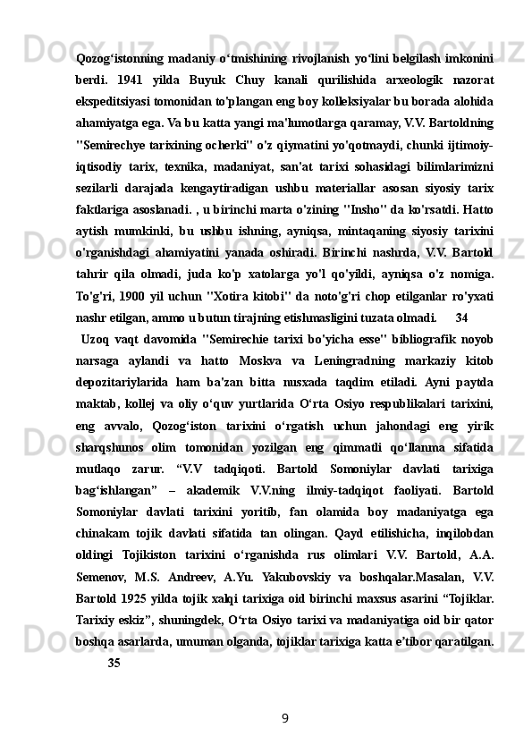 Qozog istonning   madaniy   o tmishining   rivojlanish   yo lini   belgilash   imkoniniʻ ʻ ʻ
berdi.   1941   yilda   Buyuk   Chuy   kanali   qurilishida   arxeologik   nazorat
ekspeditsiyasi tomonidan to'plangan eng boy kolleksiyalar bu borada alohida
ahamiyatga ega. Va bu katta yangi ma'lumotlarga qaramay, V.V. Bartoldning
"Semirechye tarixining ocherki" o'z qiymatini yo'qotmaydi, chunki ijtimoiy-
iqtisodiy   tarix,   texnika,   madaniyat,   san'at   tarixi   sohasidagi   bilimlarimizni
sezilarli   darajada   kengaytiradigan   ushbu   materiallar   asosan   siyosiy   tarix
faktlariga asoslanadi. , u birinchi marta o'zining "Insho" da ko'rsatdi. Hatto
aytish   mumkinki,   bu   ushbu   ishning,   ayniqsa,   mintaqaning   siyosiy   tarixini
o'rganishdagi   ahamiyatini   yanada   oshiradi.   Birinchi   nashrda,   V.V.   Bartold
tahrir   qila   olmadi,   juda   ko'p   xatolarga   yo'l   qo'yildi,   ayniqsa   o'z   nomiga.
To'g'ri,   1900   yil   uchun   "Xotira   kitobi"   da   noto'g'ri   chop   etilganlar   ro'yxati
nashr etilgan, ammo u butun tirajning etishmasligini tuzata olmadi. 34
  Uzoq   vaqt   davomida   "Semirechie   tarixi   bo'yicha   esse"   bibliografik   noyob
narsaga   aylandi   va   hatto   Moskva   va   Leningradning   markaziy   kitob
depozitariylarida   ham   ba'zan   bitta   nusxada   taqdim   etiladi.   Ayni   paytda
maktab,   kollej   va   oliy   o‘quv   yurtlarida   O‘rta   Osiyo   respublikalari   tarixini,
eng   avvalo,   Qozog‘iston   tarixini   o‘rgatish   uchun   jahondagi   eng   yirik
sharqshunos   olim   tomonidan   yozilgan   eng   qimmatli   qo‘llanma   sifatida
mutlaqo   zarur.   “V.V   tadqiqoti.   Bartold   Somoniylar   davlati   tarixiga
bag ishlangan”   –   akademik   V.V.ning   ilmiy-tadqiqot   faoliyati.   Bartold	
ʻ
Somoniylar   davlati   tarixini   yoritib,   fan   olamida   boy   madaniyatga   ega
chinakam   tojik   davlati   sifatida   tan   olingan.   Qayd   etilishicha,   inqilobdan
oldingi   Tojikiston   tarixini   o‘rganishda   rus   olimlari   V.V.   Bartold,   A.A.
Semenov,   M.S.   Andreev,   A.Yu.   Yakubovskiy   va   boshqalar.Masalan,   V.V.
Bartold  1925   yilda   tojik  xalqi   tarixiga   oid   birinchi   maxsus   asarini   “Tojiklar.
Tarixiy eskiz”, shuningdek, O rta Osiyo tarixi va madaniyatiga oid bir qator	
ʻ
boshqa asarlarda, umuman olganda, tojiklar tarixiga katta e tibor qaratilgan.	
ʼ
35
9 