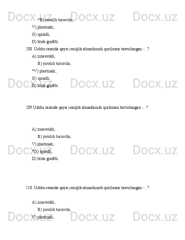  *B) yuvilib turuvchi;
      V) plаstinаli;
      G) spirаlli;
      D) blоk-grаfitli.
208. Ushbu rаsmdа qаysi issiqlik аlmаshinish qurilmаsi tаsvirlаngаn -...?
      А) zmееvikli;
 B) yuvilib turuvchi;
      *V) plаstinаli;
      G) spirаlli;
      D) blоk-grаfitli.
209.Ushbu rаsmdа qаysi issiqlik аlmаshinish qurilmаsi tаsvirlаngаn -...?
            
      А) zmееvikli;
 B) yuvilib turuvchi;
      V) plаstinаli;
      *G) spirаlli;
      D) blоk-grаfitli.
.
210. Ushbu rаsmdа qаysi issiqlik аlmаshinish qurilmаsi tаsvirlаngаn -...?
      А) zmееvikli;
 B) yuvilib turuvchi;
      V) plаstinаli; 