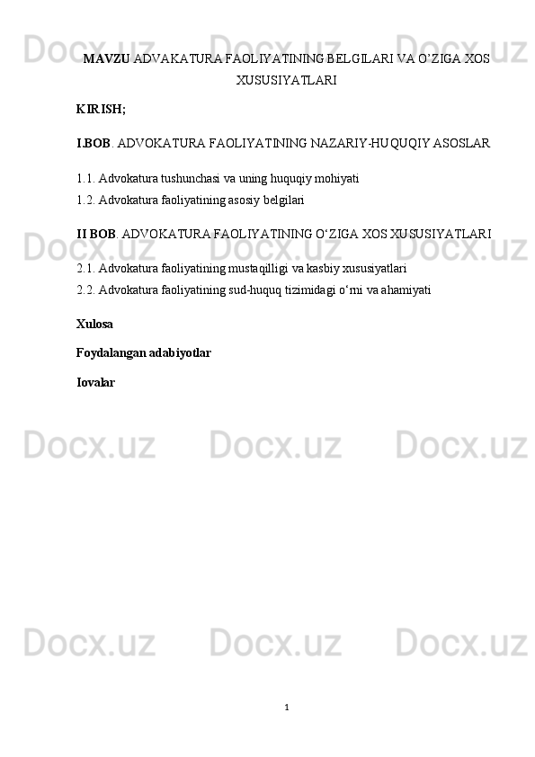 MAVZU  ADVAKATURA FAOLIYATINING BELGILARI VA O’ZIGA XOS
XUSUSIYATLARI
KIRISH;
I.BOB . ADVOKATURA FAOLIYATINING NAZARIY-HUQUQIY ASOSLAR
1.1. Advokatura tushunchasi va uning huquqiy mohiyati
1.2. Advokatura faoliyatining asosiy belgilari
II BOB . ADVOKATURA FAOLIYATINING O‘ZIGA XOS XUSUSIYATLARI
2.1. Advokatura faoliyatining mustaqilligi va kasbiy xususiyatlari
2.2. Advokatura faoliyatining sud-huquq tizimidagi o‘rni va ahamiyati
Xulosa
Foydalangan adabiyotlar
Iovalar
1 