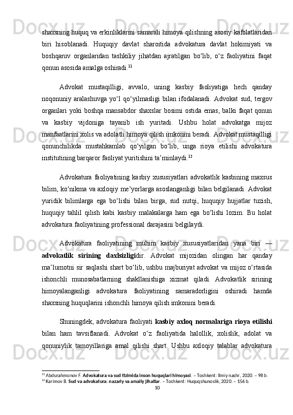 shaxsning huquq va erkinliklarini samarali himoya qilishning asosiy kafolatlaridan
biri   hisoblanadi.   Huquqiy   davlat   sharoitida   advokatura   davlat   hokimiyati   va
boshqaruv   organlaridan   tashkiliy   jihatdan   ajratilgan   bo‘lib,   o‘z   faoliyatini   faqat
qonun asosida amalga oshiradi. 11
Advokat   mustaqilligi,   avvalo,   uning   kasbiy   faoliyatiga   hech   qanday
noqonuniy   aralashuvga   yo‘l   qo‘yilmasligi   bilan   ifodalanadi.   Advokat   sud,   tergov
organlari   yoki   boshqa   mansabdor   shaxslar   bosimi   ostida   emas,   balki   faqat   qonun
va   kasbiy   vijdoniga   tayanib   ish   yuritadi.   Ushbu   holat   advokatga   mijoz
manfaatlarini xolis va adolatli himoya qilish imkonini beradi. Advokat mustaqilligi
qonunchilikda   mustahkamlab   qo‘yilgan   bo‘lib,   unga   rioya   etilishi   advokatura
institutining barqaror faoliyat yuritishini ta’minlaydi. 12
Advokatura   faoliyatining   kasbiy   xususiyatlari   advokatlik   kasbining   maxsus
bilim, ko‘nikma va axloqiy me’yorlarga asoslanganligi bilan belgilanadi. Advokat
yuridik   bilimlarga   ega   bo‘lishi   bilan   birga,   sud   nutqi,   huquqiy   hujjatlar   tuzish,
huquqiy   tahlil   qilish   kabi   kasbiy   malakalarga   ham   ega   bo‘lishi   lozim.   Bu   holat
advokatura faoliyatining professional darajasini belgilaydi.
Advokatura   faoliyatining   muhim   kasbiy   xususiyatlaridan   yana   biri   —
advokatlik   sirining   daxlsizligi dir.   Advokat   mijozidan   olingan   har   qanday
ma’lumotni sir saqlashi  shart bo‘lib, ushbu majburiyat advokat va mijoz o‘rtasida
ishonchli   munosabatlarning   shakllanishiga   xizmat   qiladi.   Advokatlik   sirining
himoyalanganligi   advokatura   faoliyatining   samaradorligini   oshiradi   hamda
shaxsning huquqlarini ishonchli himoya qilish imkonini beradi.
Shuningdek,   advokatura   faoliyati   kasbiy   axloq   normalariga   rioya   etilishi
bilan   ham   tavsiflanadi.   Advokat   o‘z   faoliyatida   halollik,   xolislik,   adolat   va
qonuniylik   tamoyillariga   amal   qilishi   shart.   Ushbu   axloqiy   talablar   advokatura
11
 Abdurahmonov F.  Advokatura va sud tizimida inson huquqlari himoyasi . – Toshkent: Ilmiy nashr, 2020. – 98 b.
12
 Karimov B.  Sud va advokatura: nazariy va amaliy jihatlar . – Toshkent: Huquqshunoslik, 2020. – 156 b.
10 