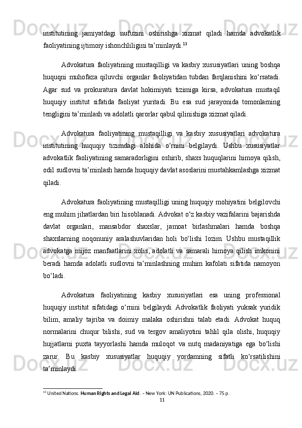 institutining   jamiyatdagi   nufuzini   oshirishga   xizmat   qiladi   hamda   advokatlik
faoliyatining ijtimoiy ishonchliligini ta’minlaydi. 13
Advokatura faoliyatining mustaqilligi   va kasbiy   xususiyatlari   uning boshqa
huquqni   muhofaza   qiluvchi   organlar   faoliyatidan   tubdan   farqlanishini   ko‘rsatadi.
Agar   sud   va   prokuratura   davlat   hokimiyati   tizimiga   kirsa,   advokatura   mustaqil
huquqiy   institut   sifatida   faoliyat   yuritadi.   Bu   esa   sud   jarayonida   tomonlarning
tengligini ta’minlash va adolatli qarorlar qabul qilinishiga xizmat qiladi.
Advokatura   faoliyatining   mustaqilligi   va   kasbiy   xususiyatlari   advokatura
institutining   huquqiy   tizimdagi   alohida   o‘rnini   belgilaydi.   Ushbu   xususiyatlar
advokatlik faoliyatining samaradorligini  oshirib, shaxs  huquqlarini  himoya qilish,
odil sudlovni ta’minlash hamda huquqiy davlat asoslarini mustahkamlashga xizmat
qiladi.
Advokatura faoliyatining mustaqilligi uning huquqiy mohiyatini belgilovchi
eng muhim jihatlardan biri hisoblanadi. Advokat o‘z kasbiy vazifalarini bajarishda
davlat   organlari,   mansabdor   shaxslar,   jamoat   birlashmalari   hamda   boshqa
shaxslarning   noqonuniy   aralashuvlaridan   holi   bo‘lishi   lozim.   Ushbu   mustaqillik
advokatga   mijoz   manfaatlarini   xolis,   adolatli   va   samarali   himoya   qilish   imkonini
beradi   hamda   adolatli   sudlovni   ta’minlashning   muhim   kafolati   sifatida   namoyon
bo‘ladi.
Advokatura   faoliyatining   kasbiy   xususiyatlari   esa   uning   professional
huquqiy   institut   sifatidagi   o‘rnini   belgilaydi.   Advokatlik   faoliyati   yuksak   yuridik
bilim,   amaliy   tajriba   va   doimiy   malaka   oshirishni   talab   etadi.   Advokat   huquq
normalarini   chuqur   bilishi,   sud   va   tergov   amaliyotini   tahlil   qila   olishi,   huquqiy
hujjatlarni   puxta   tayyorlashi   hamda   muloqot   va   nutq   madaniyatiga   ega   bo‘lishi
zarur.   Bu   kasbiy   xususiyatlar   huquqiy   yordamning   sifatli   ko‘rsatilishini
ta’minlaydi.
13
 United Nations.  Human Rights and Legal Aid . – New York: UN Publications, 2020. – 75 p.
11 