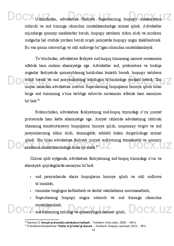 Uchinchidan,   advokatura   faoliyati   fuqarolarning   huquqiy   madaniyatini
oshirish   va   sud   tizimiga   ishonchni   mustahkamlashga   xizmat   qiladi.   Advokatlar
mijozlarga qonuniy maslahatlar berish, huquqiy xatolarni oldini olish va nizolarni
sudgacha hal etishda yordam berish orqali jamiyatda huquqiy ongni shakllantiradi.
Bu esa qonun ustuvorligi va odil sudlovga bo‘lgan ishonchni mustahkamlaydi.
To‘rtinchidan, advokatura faoliyati sud-huquq tizimining  nazorat mexanizmi
sifatida   ham   muhim   ahamiyatga   ega.   Advokatlar   sud,   prokuratura   va   boshqa
organlar   faoliyatida   qonuniylikning   buzilishini   kuzatib   boradi,   huquqiy   xatolarni
ochib   beradi   va   sud   jarayonlarining   xolisligini   ta’minlashga   yordam   beradi.   Shu
nuqtai nazardan advokatura instituti fuqarolarning huquqlarini himoya qilish bilan
birga   sud   tizimining   o‘zini   tartibga   soluvchi   mexanizm   sifatida   ham   namoyon
bo‘ladi. 16
Beshinchidan,   advokatura   faoliyatining   sud-huquq   tizimidagi   o‘rni   jinoyat
protsessida   ham   katta   ahamiyatga   ega .   Jinoyat   ishlarida   advokatning   ishtiroki
shaxsning   konstitutsiyaviy   huquqlarini   himoya   qilish,   noqonuniy   tergov   va   sud
jarayonlarining   oldini   olish,   shuningdek,   adolatli   hukm   chiqarilishiga   xizmat
qiladi.  Shu   bilan   advokatura   faoliyati   jinoyat   sudlovining   demokratik   va   qonuniy
asoslarini mustahkamlashga hissa qo‘shadi. 17
Xulosa  qilib  aytganda,   advokatura   faoliyatining  sud-huquq  tizimidagi  o‘rni  va
ahamiyati quyidagilarda namoyon bo‘ladi:
 sud   jarayonlarida   shaxs   huquqlarini   himoya   qilish   va   odil   sudlovni
ta’minlash;
 tomonlar tengligini kafolatlash va davlat vakolatlarini muvozanatlash;
 fuqarolarning   huquqiy   ongini   oshirish   va   sud   tizimiga   ishonchni
mustahkamlash;
 sud tizimining xolisligi va qonuniyligini nazorat qilish;
16
 Raximov D.  Jinoyat protsessida advokatura faoliyati . – Toshkent: Ilmiy nashr, 2020. – 140 b.
17
 O‘zbekiston Respublikasi  “Sudlar to‘g‘risida”gi Qonuni . – Toshkent: Huquqiy nashriyot, 2023. – 90 b
13 