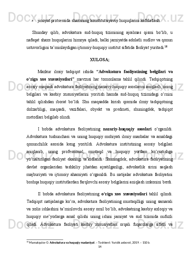  jinoyat protsessida shaxsning konstitutsiyaviy huquqlarini kafolatlash.
Shunday   qilib,   advokatura   sud-huquq   tizimining   ajralmas   qismi   bo‘lib,   u
nafaqat shaxs huquqlarini himoya qiladi, balki jamiyatda adolatli sudlov va qonun
ustuvorligini ta’minlaydigan ijtimoiy-huquqiy institut sifatida faoliyat yuritadi. 18
XULOSA;
Mazkur   ilmiy   tadqiqot   ishida   “Advokatura   faoliyatining   belgilari   va
o‘ziga   xos   xususiyatlari”   mavzusi   har   tomonlama   tahlil   qilindi.   Tadqiqotning
asosiy maqsadi advokatura faoliyatining nazariy-huquqiy asoslarini aniqlash, uning
belgilari   va   kasbiy   xususiyatlarini   yoritish   hamda   sud-huquq   tizimidagi   o‘rnini
tahlil   qilishdan   iborat   bo‘ldi.   Shu   maqsadda   kirish   qismida   ilmiy   tadqiqotning
dolzarbligi,   maqsadi,   vazifalari,   obyekt   va   predmeti,   shuningdek,   tadqiqot
metodlari belgilab olindi.
I   bobda   advokatura   faoliyatining   nazariy-huquqiy   asoslari   o‘rganildi.
Advokatura   tushunchasi   va   uning   huquqiy   mohiyati   ilmiy   manbalar   va   amaldagi
qonunchilik   asosida   keng   yoritildi.   Advokatura   institutining   asosiy   belgilari
aniqlanib,   uning   professional,   mustaqil   va   huquqiy   yordam   ko‘rsatishga
yo‘naltirilgan   faoliyat   ekanligi   ta’kidlandi.   Shuningdek,   advokatura   faoliyatining
davlat   organlaridan   tashkiliy   jihatdan   ajratilganligi,   advokatlik   sirini   saqlash
majburiyati   va   ijtimoiy   ahamiyati   o‘rganildi.   Bu   natijalar   advokatura   faoliyatini
boshqa huquqiy institutlardan farqlovchi asosiy belgilarini aniqlash imkonini berdi.
II   bobda   advokatura   faoliyatining   o‘ziga   xos   xususiyatlari   tahlil   qilindi.
Tadqiqot   natijalariga   ko‘ra,   advokatura   faoliyatining   mustaqilligi   uning   samarali
va xolis ishlashini ta’minlovchi asosiy omil bo‘lib, advokatning kasbiy axloqiy va
huquqiy   me’yorlarga   amal   qilishi   uning   ishini   jamiyat   va   sud   tizimida   nufuzli
qiladi.   Advokatura   faoliyati   kasbiy   xususiyatlari   orqali   fuqarolarga   sifatli   va
18
 Mamatqulov O.  Advokatura va huquqiy madaniyat . – Toshkent: Yuridik axborot, 2019. – 110 b.
14 