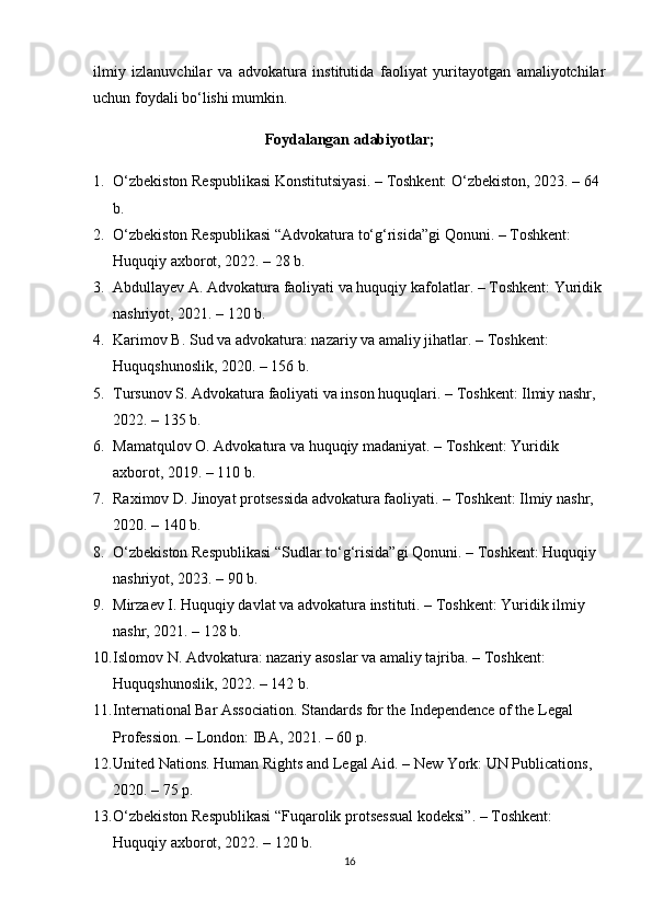 ilmiy   izlanuvchilar   va   advokatura   institutida   faoliyat   yuritayotgan   amaliyotchilar
uchun foydali bo‘lishi mumkin.
Foydalangan adabiyotlar;
1. O‘zbekiston Respublikasi Konstitutsiyasi . – Toshkent: O‘zbekiston, 2023. – 64 
b.
2. O‘zbekiston Respublikasi “Advokatura to‘g‘risida”gi Qonuni . – Toshkent: 
Huquqiy axborot, 2022. – 28 b.
3. Abdullayev A.  Advokatura faoliyati va huquqiy kafolatlar . – Toshkent: Yuridik 
nashriyot, 2021. – 120 b.
4. Karimov B.  Sud va advokatura: nazariy va amaliy jihatlar . – Toshkent: 
Huquqshunoslik, 2020. – 156 b.
5. Tursunov S.  Advokatura faoliyati va inson huquqlari . – Toshkent: Ilmiy nashr, 
2022. – 135 b.
6. Mamatqulov O.  Advokatura va huquqiy madaniyat . – Toshkent: Yuridik 
axborot, 2019. – 110 b.
7. Raximov D.  Jinoyat protsessida advokatura faoliyati . – Toshkent: Ilmiy nashr, 
2020. – 140 b.
8. O‘zbekiston Respublikasi  “Sudlar to‘g‘risida”gi Qonuni . – Toshkent: Huquqiy 
nashriyot, 2023. – 90 b.
9. Mirzaev I.  Huquqiy davlat va advokatura instituti . – Toshkent: Yuridik ilmiy 
nashr, 2021. – 128 b.
10. Islomov N.  Advokatura: nazariy asoslar va amaliy tajriba . – Toshkent: 
Huquqshunoslik, 2022. – 142 b.
11. International Bar Association.  Standards for the Independence of the Legal 
Profession . – London: IBA, 2021. – 60 p.
12. United Nations.  Human Rights and Legal Aid . – New York: UN Publications, 
2020. – 75 p.
13. O‘zbekiston Respublikasi “Fuqarolik protsessual kodeksi” . – Toshkent: 
Huquqiy axborot, 2022. – 120 b.
16 