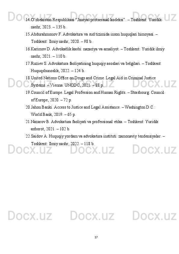 14. O‘zbekiston Respublikasi “Jinoyat protsessual kodeksi” . – Toshkent: Yuridik 
nashr, 2023. – 135 b.
15. Abdurahmonov F.  Advokatura va sud tizimida inson huquqlari himoyasi . – 
Toshkent: Ilmiy nashr, 2020. – 98 b.
16. Karimov D.  Advokatlik kasbi: nazariya va amaliyot . – Toshkent: Yuridik ilmiy 
nashr, 2021. – 110 b.
17. Ruziev S.  Advokatura faoliyatining huquqiy asoslari va belgilari . – Toshkent: 
Huquqshunoslik, 2022. – 124 b.
18. United Nations Office on Drugs and Crime.  Legal Aid in Criminal Justice 
Systems . – Vienna: UNODC, 2021. – 88 p.
19. Council of Europe.  Legal Profession and Human Rights . – Strasbourg: Council 
of Europe, 2020. – 72 p.
20. Jahon Banki.  Access to Justice and Legal Assistance . – Washington D.C.: 
World Bank, 2019. – 65 p.
21. Nazarov B.  Advokatura faoliyati va professional etika . – Toshkent: Yuridik 
axborot, 2021. – 102 b.
22. Saidov A.  Huquqiy yordam va advokatura instituti: zamonaviy tendensiyalar . – 
Toshkent: Ilmiy nashr, 2022. – 118 b.
17 