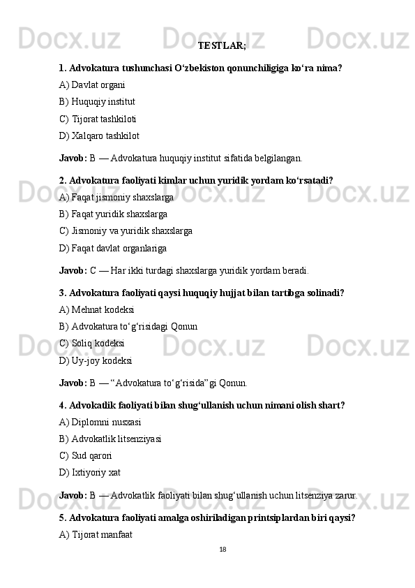 TESTLAR;
1. Advokatura tushunchasi O‘zbekiston qonunchiligiga ko‘ra nima?
A) Davlat organi
B) Huquqiy institut
C) Tijorat tashkiloti
D) Xalqaro tashkilot
Javob:  B — Advokatura huquqiy institut sifatida belgilangan. 
2. Advokatura faoliyati kimlar uchun yuridik yordam ko‘rsatadi?
A) Faqat jismoniy shaxslarga
B) Faqat yuridik shaxslarga
C) Jismoniy va yuridik shaxslarga
D) Faqat davlat organlariga
Javob:  C — Har ikki turdagi shaxslarga yuridik yordam beradi. 
3. Advokatura faoliyati qaysi huquqiy hujjat bilan tartibga solinadi?
A) Mehnat kodeksi
B) Advokatura to‘g‘risidagi Qonun
C) Soliq kodeksi
D) Uy-joy kodeksi
Javob:  B — “Advokatura to‘g‘risida”gi Qonun. 
4. Advokatlik faoliyati bilan shug‘ullanish uchun nimani olish shart?
A) Diplomni nusxasi
B) Advokatlik litsenziyasi
C) Sud qarori
D) Ixtiyoriy xat
Javob:  B — Advokatlik faoliyati bilan shug‘ullanish uchun litsenziya zarur. 
5. Advokatura faoliyati amalga oshiriladigan printsiplardan biri qaysi?
A) Tijorat manfaat
18 