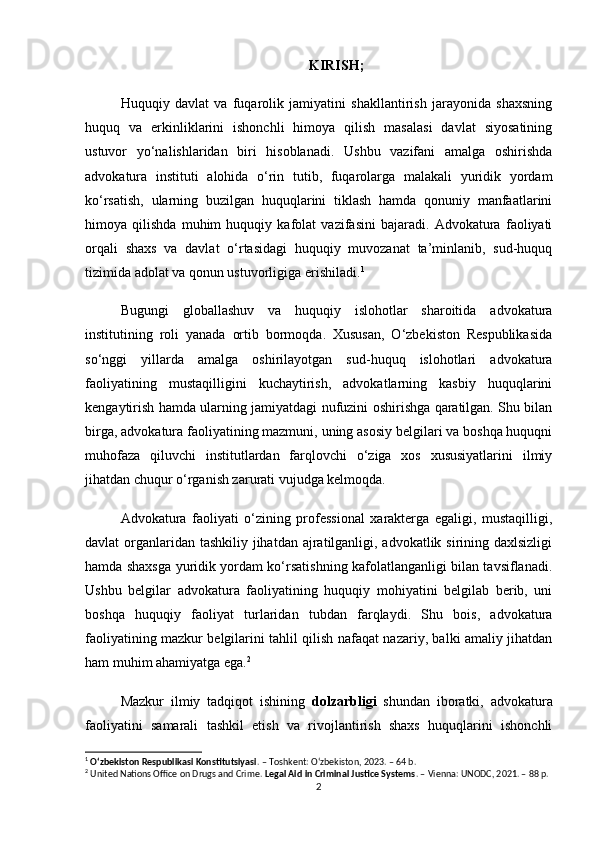 KIRISH;
Huquqiy   davlat   va   fuqarolik   jamiyatini   shakllantirish   jarayonida   shaxsning
huquq   va   erkinliklarini   ishonchli   himoya   qilish   masalasi   davlat   siyosatining
ustuvor   yo‘nalishlaridan   biri   hisoblanadi.   Ushbu   vazifani   amalga   oshirishda
advokatura   instituti   alohida   o‘rin   tutib,   fuqarolarga   malakali   yuridik   yordam
ko‘rsatish,   ularning   buzilgan   huquqlarini   tiklash   hamda   qonuniy   manfaatlarini
himoya   qilishda   muhim   huquqiy   kafolat   vazifasini   bajaradi.   Advokatura   faoliyati
orqali   shaxs   va   davlat   o‘rtasidagi   huquqiy   muvozanat   ta’minlanib,   sud-huquq
tizimida adolat va qonun ustuvorligiga erishiladi . 1
Bugungi   globallashuv   va   huquqiy   islohotlar   sharoitida   advokatura
institutining   roli   yanada   ortib   bormoqda.   Xususan,   O‘zbekiston   Respublikasida
so‘nggi   yillarda   amalga   oshirilayotgan   sud-huquq   islohotlari   advokatura
faoliyatining   mustaqilligini   kuchaytirish,   advokatlarning   kasbiy   huquqlarini
kengaytirish hamda ularning jamiyatdagi nufuzini oshirishga qaratilgan. Shu bilan
birga, advokatura faoliyatining mazmuni, uning asosiy belgilari va boshqa huquqni
muhofaza   qiluvchi   institutlardan   farqlovchi   o‘ziga   xos   xususiyatlarini   ilmiy
jihatdan chuqur o‘rganish zarurati vujudga kelmoqda.
Advokatura   faoliyati   o‘zining   professional   xarakterga   egaligi,   mustaqilligi,
davlat organlaridan tashkiliy jihatdan ajratilganligi, advokatlik sirining daxlsizligi
hamda shaxsga yuridik yordam ko‘rsatishning kafolatlanganligi bilan tavsiflanadi.
Ushbu   belgilar   advokatura   faoliyatining   huquqiy   mohiyatini   belgilab   berib,   uni
boshqa   huquqiy   faoliyat   turlaridan   tubdan   farqlaydi.   Shu   bois,   advokatura
faoliyatining mazkur belgilarini tahlil qilish nafaqat nazariy, balki amaliy jihatdan
ham muhim ahamiyatga ega. 2
Mazkur   ilmiy   tadqiqot   ishining   dolzarbligi   shundan   iboratki,   advokatura
faoliyatini   samarali   tashkil   etish   va   rivojlantirish   shaxs   huquqlarini   ishonchli
1
  O‘zbekiston Respublikasi Konstitutsiyasi . – Toshkent: O‘zbekiston, 2023. – 64 b.
2
 United Nations Office on Drugs and Crime.  Legal Aid in Criminal Justice Systems . – Vienna: UNODC, 2021. – 88 p.
2 