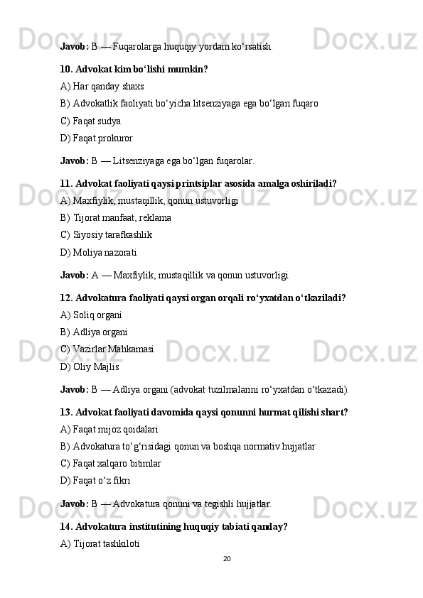 Javob:  B — Fuqarolarga huquqiy yordam ko‘rsatish. 
10. Advokat kim bo‘lishi mumkin?
A) Har qanday shaxs
B) Advokatlik faoliyati bo‘yicha litsenziyaga ega bo‘lgan fuqaro
C) Faqat sudya
D) Faqat prokuror
Javob:  B — Litsenziyaga ega bo‘lgan fuqarolar. 
11. Advokat faoliyati qaysi printsiplar asosida amalga oshiriladi?
A) Maxfiylik, mustaqillik, qonun ustuvorligi
B) Tijorat manfaat, reklama
C) Siyosiy tarafkashlik
D) Moliya nazorati
Javob:  A — Maxfiylik, mustaqillik va qonun ustuvorligi. 
12. Advokatura faoliyati qaysi organ orqali ro‘yxatdan o‘tkaziladi?
A) Soliq organi
B) Adliya organi
C) Vazirlar Mahkamasi
D) Oliy Majlis
Javob:  B — Adliya organi (advokat tuzilmalarini ro‘yxatdan o‘tkazadi). 
13. Advokat faoliyati davomida qaysi qonunni hurmat qilishi shart?
A) Faqat mijoz qoidalari
B) Advokatura to‘g‘risidagi qonun va boshqa normativ hujjatlar
C) Faqat xalqaro bitimlar
D) Faqat o‘z fikri
Javob:  B — Advokatura qonuni va tegishli hujjatlar. 
14. Advokatura institutining huquqiy tabiati qanday?
A) Tijorat tashkiloti
20 