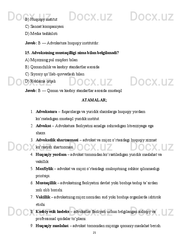 B) Huquqiy institut
C) Sanoat kompaniyasi
D) Media tashkiloti
Javob:  B — Advokatura huquqiy institutdir. 
15. Advokatning mustaqilligi nima bilan belgilanadi?
A) Mijozning pul miqdori bilan
B) Qonunchilik va kasbiy standartlar asosida
C) Siyosiy qo‘llab - quvvatlash bilan
D) Reklama orqali
Javob:  B — Qonun va kasbiy standartlar asosida mustaqil
ATAMALAR;
1. Advokatura  – fuqarolarga va yuridik shaxslarga huquqiy yordam 
ko‘rsatadigan mustaqil yuridik institut.
2. Advokat  – Advokatura faoliyatini amalga oshiradigan litsenziyaga ega 
shaxs.
3. Advokatlik shartnomasi  – advokat va mijoz o‘rtasidagi huquqiy xizmat 
ko‘rsatish shartnomasi.
4. Huquqiy yordam  – advokat tomonidan ko‘rsatiladigan yuridik maslahat va 
vakillik.
5. Maxfiylik  – advokat va mijoz o‘rtasidagi muloqotning oshkor qilinmasligi 
printsipi.
6. Mustaqillik  – advokatning faoliyatini davlat yoki boshqa tashqi ta’sirdan 
xoli olib borishi.
7. Vakillik  – advokatning mijoz nomidan sud yoki boshqa organlarda ishtirok 
etishi.
8. Kasbiy etik kodeks  – advokatlar faoliyati uchun belgilangan axloqiy va 
professional qoidalar to‘plami.
9. Huquqiy maslahat  – advokat tomonidan mijozga qonuniy maslahat berish.
21 