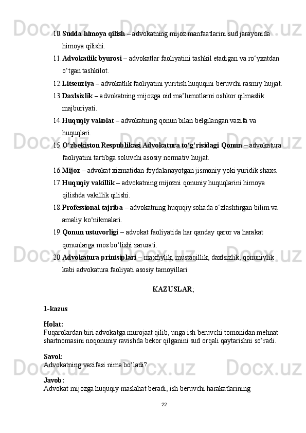 10. Sudda himoya qilish  – advokatning mijoz manfaatlarini sud jarayonida 
himoya qilishi.
11. Advokatlik byurosi  – advokatlar faoliyatini tashkil etadigan va ro‘yxatdan 
o‘tgan tashkilot.
12. Litsenziya  – advokatlik faoliyatini yuritish huquqini beruvchi rasmiy hujjat.
13. Daxlsizlik  – advokatning mijozga oid ma’lumotlarni oshkor qilmaslik 
majburiyati.
14. Huquqiy vakolat  – advokatning qonun bilan belgilangan vazifa va 
huquqlari.
15. O‘zbekiston Respublikasi Advokatura to‘g‘risidagi Qonun  – advokatura 
faoliyatini tartibga soluvchi asosiy normativ hujjat.
16. Mijoz  – advokat xizmatidan foydalanayotgan jismoniy yoki yuridik shaxs.
17. Huquqiy vakillik  – advokatning mijozni qonuniy huquqlarini himoya 
qilishda vakillik qilishi.
18. Professional tajriba  – advokatning huquqiy sohada o‘zlashtirgan bilim va 
amaliy ko‘nikmalari.
19. Qonun ustuvorligi  – advokat faoliyatida har qanday qaror va harakat 
qonunlarga mos bo‘lishi zarurati.
20. Advokatura printsiplari  – maxfiylik, mustaqillik, daxlsizlik, qonuniylik 
kabi advokatura faoliyati asosiy tamoyillari.
KAZUSLAR ;
1-kazus
Holat:
Fuqarolardan biri advokatga murojaat qilib, unga ish beruvchi tomonidan mehnat 
shartnomasini noqonuniy ravishda bekor qilganini sud orqali qaytarishni so‘radi.
Savol:
Advokatning vazifasi nima bo‘ladi?
Javob:
Advokat mijozga huquqiy maslahat beradi, ish beruvchi harakatlarining 
22 