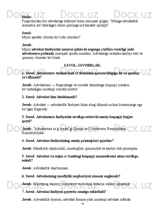 Holat:
Fuqarolardan biri advokatga shikoyat bilan murojaat qilgan: “Menga advokatlik 
xizmatini ko‘rsatadigan shaxs qonunga zid harakat qilyapti”.
Savol:
Mijoz qanday chorani ko‘rishi mumkin?
Javob:
Mijoz  advokat faoliyatini nazorat qiluvchi organga (Adliya vazirligi yoki 
advokatura palatasi)  murojaat qilishi mumkin. Advokatga nisbatan kasbiy etik va
qonuniy choralar ko‘riladi.
SAVOL-JAVOBBLAR;
1. Savol: Advokatura tushunchasi O‘zbekiston qonunchiligiga ko‘ra qanday 
ta’riflanadi?
Javob:  Advokatura — fuqarolarga va yuridik shaxslarga huquqiy yordam 
ko‘rsatadigan mustaqil yuridik institut.
2. Savol: Advokat kim hisoblanadi?
Javob:  Advokat — advokatlik faoliyati bilan shug‘ullanish uchun litsenziyaga ega 
bo‘lgan fuqarodir.
3. Savol: Advokatura faoliyatini tartibga soluvchi asosiy huquqiy hujjat 
qaysi?
Javob:  “Advokatura to‘g‘risida”gi Qonun va O‘zbekiston Respublikasi 
Konstitutsiyasi.
4. Savol: Advokat faoliyatining asosiy printsiplari qaysilar?
Javob:  Maxfiylik (daxlsizlik), mustaqillik, qonuniylik va kasbiy etik printsiplar.
5. Savol: Advokat va mijoz o‘rtasidagi huquqiy munosabatni nima tartibga 
soladi?
Javob:  Advokatlik shartnomasi.
6. Savol: Advokatning maxfiylik majburiyati nimani anglatadi?
Javob:  Mijozning shaxsiy, moliyaviy va boshqa sirlarini oshkor qilmaslik.
7. Savol: Advokat faoliyati qayerda amalga oshiriladi?
Javob:  Advokatlik byurosi, advokat firmasi yoki mustaqil advokat sifatida.
24 