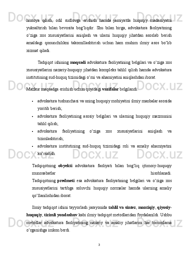 himoya   qilish,   odil   sudlovga   erishish   hamda   jamiyatda   huquqiy   madaniyatni
yuksaltirish   bilan   bevosita   bog‘liqdir.   Shu   bilan   birga,   advokatura   faoliyatining
o‘ziga   xos   xususiyatlarini   aniqlash   va   ularni   huquqiy   jihatdan   asoslab   berish
amaldagi   qonunchilikni   takomillashtirish   uchun   ham   muhim   ilmiy   asos   bo‘lib
xizmat qiladi.
Tadqiqot ishining   maqsadi   advokatura faoliyatining belgilari va o‘ziga xos
xususiyatlarini  nazariy-huquqiy jihatdan kompleks tahlil  qilish hamda  advokatura
institutining sud-huquq tizimidagi o‘rni va ahamiyatini aniqlashdan iborat.
Mazkur maqsadga erishish uchun quyidagi  vazifalar  belgilandi:
 advokatura tushunchasi va uning huquqiy mohiyatini ilmiy manbalar asosida
yoritib berish;
 advokatura   faoliyatining   asosiy   belgilari   va   ularning   huquqiy   mazmunini
tahlil qilish;
 advokatura   faoliyatining   o‘ziga   xos   xususiyatlarini   aniqlash   va
tizimlashtirish;
 advokatura   institutining   sud-huquq   tizimidagi   roli   va   amaliy   ahamiyatini
ko‘rsatish.
Tadqiqotning   obyekti   advokatura   faoliyati   bilan   bog‘liq   ijtimoiy-huquqiy
munosabatlar   hisoblanadi.
Tadqiqotning   predmeti   esa   advokatura   faoliyatining   belgilari   va   o‘ziga   xos
xususiyatlarini   tartibga   soluvchi   huquqiy   normalar   hamda   ularning   amaliy
qo‘llanilishidan iborat.
Ilmiy tadqiqot ishini tayyorlash jarayonida   tahlil va sintez ,  mantiqiy ,  qiyosiy-
huquqiy ,  tizimli yondashuv  kabi ilmiy tadqiqot metodlaridan foydalanildi. Ushbu
metodlar   advokatura   faoliyatining   nazariy   va   amaliy   jihatlarini   har   tomonlama
o‘rganishga imkon berdi.
3 
