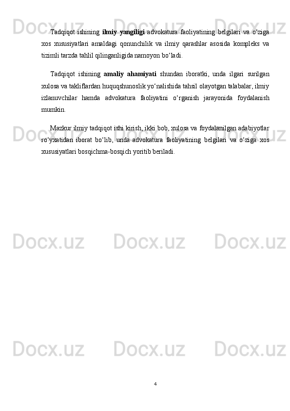 Tadqiqot   ishining   ilmiy   yangiligi   advokatura   faoliyatining   belgilari   va   o‘ziga
xos   xususiyatlari   amaldagi   qonunchilik   va   ilmiy   qarashlar   asosida   kompleks   va
tizimli tarzda tahlil qilinganligida namoyon bo‘ladi.
Tadqiqot   ishining   amaliy   ahamiyati   shundan   iboratki,   unda   ilgari   surilgan
xulosa va takliflardan huquqshunoslik yo‘nalishida tahsil olayotgan talabalar, ilmiy
izlanuvchilar   hamda   advokatura   faoliyatini   o‘rganish   jarayonida   foydalanish
mumkin.
Mazkur ilmiy tadqiqot ishi kirish, ikki bob, xulosa va foydalanilgan adabiyotlar
ro‘yxatidan   iborat   bo‘lib,   unda   advokatura   faoliyatining   belgilari   va   o‘ziga   xos
xususiyatlari bosqichma-bosqich yoritib beriladi.
4 