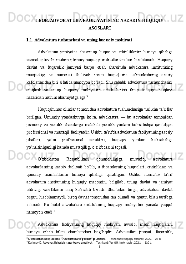 I BOB. ADVOKATURA FAOLIYATINING NAZARIY-HUQUQIY
ASOSLARI
1.1. Advokatura tushunchasi va uning huquqiy mohiyati
Advokatura   jamiyatda   shaxsning   huquq   va   erkinliklarini   himoya   qilishga
xizmat   qiluvchi   muhim   ijtimoiy-huquqiy   institutlardan   biri   hisoblanadi.   Huquqiy
davlat   va   fuqarolik   jamiyati   barpo   etish   sharoitida   advokatura   institutining
mavjudligi   va   samarali   faoliyati   inson   huquqlarini   ta’minlashning   asosiy
kafolatlaridan biri sifatida namoyon bo‘ladi. Shu sababli advokatura tushunchasini
aniqlash   va   uning   huquqiy   mohiyatini   ochib   berish   ilmiy   tadqiqot   nuqtayi
nazaridan muhim ahamiyatga ega. 3
Huquqshunos olimlar tomonidan advokatura tushunchasiga turlicha ta’riflar
berilgan.   Umumiy   yondashuvga   ko‘ra,   advokatura   —   bu   advokatlar   tomonidan
jismoniy   va   yuridik   shaxslarga   malakali   yuridik   yordam   ko‘rsatishga   qaratilgan
professional va mustaqil faoliyatdir. Ushbu ta’rifda advokatura faoliyatining asosiy
jihatlari,   ya’ni   professional   xarakteri,   huquqiy   yordam   ko‘rsatishga
yo‘naltirilganligi hamda mustaqilligi o‘z ifodasini topadi.
O‘zbekiston   Respublikasi   qonunchiligiga   muvofiq,   advokatura
advokatlarning   kasbiy   faoliyati   bo‘lib,   u   fuqarolarning   huquqlari,   erkinliklari   va
qonuniy   manfaatlarini   himoya   qilishga   qaratilgan.   Ushbu   normativ   ta’rif
advokatura   institutining   huquqiy   maqomini   belgilab,   uning   davlat   va   jamiyat
oldidagi   vazifalarini   aniq   ko‘rsatib   beradi.   Shu   bilan   birga,   advokatura   davlat
organi hisoblanmaydi, biroq davlat  tomonidan tan olinadi  va qonun bilan tartibga
solinadi.   Bu   holat   advokatura   institutining   huquqiy   mohiyatini   yanada   yaqqol
namoyon etadi. 4
Advokatura   faoliyatining   huquqiy   mohiyati,   avvalo,   inson   huquqlarini
himoya   qilish   bilan   chambarchas   bog‘liqdir.   Advokatlar   jinoyat,   fuqarolik,
3
  O‘zbekiston Respublikasi “Advokatura to‘g‘risida”gi Qonuni . – Toshkent: Huquqiy axborot, 2022. – 28 b
4
 Karimov D.  Advokatlik kasbi: nazariya va amaliyot . – Toshkent: Yuridik ilmiy nashr, 2021. – 110 b.
5 