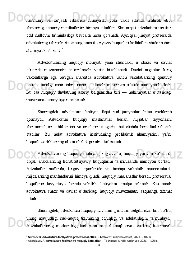 ma’muriy   va   xo‘jalik   ishlarida   himoyachi   yoki   vakil   sifatida   ishtirok   etib,
shaxsning  qonuniy  manfaatlarini   himoya qiladilar. Shu  orqali   advokatura instituti
odil   sudlovni   ta’minlashga   bevosita   hissa   qo‘shadi.   Ayniqsa,   jinoyat   protsessida
advokatning ishtiroki shaxsning konstitutsiyaviy huquqlari kafolatlanishida muhim
ahamiyat kasb etadi. 5
Advokaturaning   huquqiy   mohiyati   yana   shundaki,   u   shaxs   va   davlat
o‘rtasida   muvozanatni   ta’minlovchi   vosita   hisoblanadi.   Davlat   organlari   keng
vakolatlarga   ega   bo‘lgan   sharoitda   advokatura   ushbu   vakolatlarning   qonuniy
doirada amalga oshirilishini nazorat qiluvchi mexanizm sifatida namoyon bo‘ladi.
Bu   esa   huquqiy   davlatning   asosiy   belgilaridan   biri   —   hokimiyatlar   o‘rtasidagi
muvozanat tamoyiliga mos keladi. 6
Shuningdek,   advokatura   faoliyati   faqat   sud   jarayonlari   bilan   cheklanib
qolmaydi.   Advokatlar   huquqiy   maslahatlar   berish,   hujjatlar   tayyorlash,
shartnomalarni   tahlil   qilish   va   nizolarni   sudgacha   hal   etishda   ham   faol   ishtirok
etadilar.   Bu   holat   advokatura   institutining   profilaktik   ahamiyatini,   ya’ni
huquqbuzarliklarning oldini olishdagi rolini ko‘rsatadi.
Advokaturaning   huquqiy   mohiyati,   eng   avvalo,   huquqiy   yordam   ko‘rsatish
orqali   shaxslarning   konstitutsiyaviy   huquqlarini   ta’minlashda   namoyon   bo‘ladi.
Advokatlar   sudlarda,   tergov   organlarida   va   boshqa   vakolatli   muassasalarda
mijozlarning manfaatlarini himoya qiladi, huquqiy maslahatlar beradi, protsessual
hujjatlarni   tayyorlaydi   hamda   vakillik   faoliyatini   amalga   oshiradi.   Shu   orqali
advokatura   shaxs   va   davlat   o‘rtasidagi   huquqiy   muvozanatni   saqlashga   xizmat
qiladi.
Shuningdek, advokatura huquqiy davlatning muhim belgilaridan biri bo‘lib,
uning   mavjudligi   sud-huquq   tizimining   ochiqligi   va   adolatliligini   ta’minlaydi.
Advokatlarning   mustaqilligi,   kasbiy   sir   saqlash   majburiyati   va   tenglik   tamoyili
5
 Nazarov B.  Advokatura faoliyati va professional etika . – Toshkent: Yuridik axborot, 2021. – 102 b.
6
 Abdullayev A.  Advokatura faoliyati va huquqiy kafolatlar . – Toshkent: Yuridik nashriyot, 2021. – 120 b.
6 