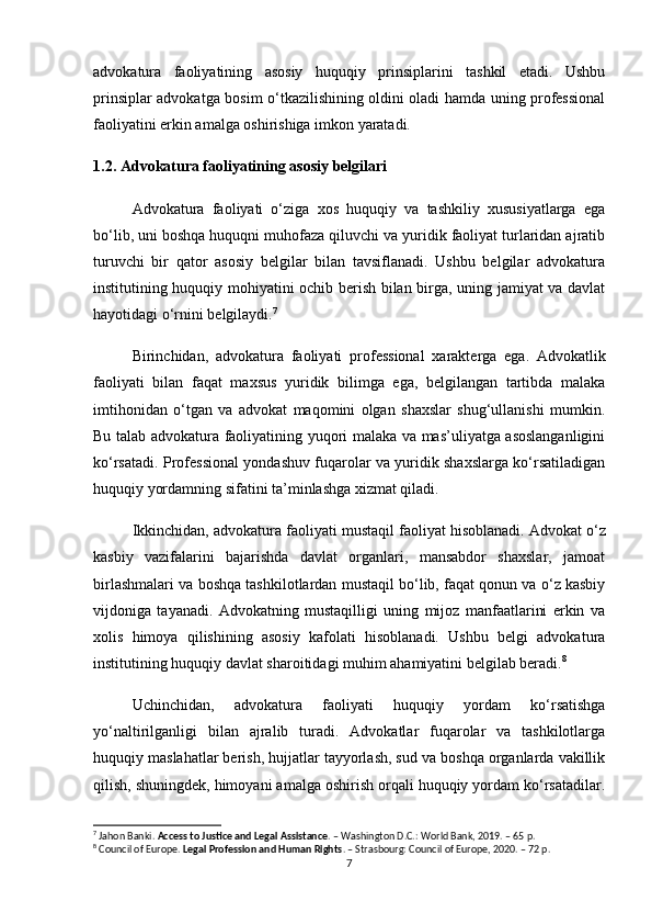 advokatura   faoliyatining   asosiy   huquqiy   prinsiplarini   tashkil   etadi.   Ushbu
prinsiplar advokatga bosim o‘tkazilishining oldini oladi hamda uning professional
faoliyatini erkin amalga oshirishiga imkon yaratadi.
1.2. Advokatura faoliyatining asosiy belgilari
Advokatura   faoliyati   o‘ziga   xos   huquqiy   va   tashkiliy   xususiyatlarga   ega
bo‘lib, uni boshqa huquqni muhofaza qiluvchi va yuridik faoliyat turlaridan ajratib
turuvchi   bir   qator   asosiy   belgilar   bilan   tavsiflanadi.   Ushbu   belgilar   advokatura
institutining huquqiy mohiyatini ochib berish bilan birga, uning jamiyat va davlat
hayotidagi o‘rnini belgilaydi. 7
Birinchidan,   advokatura   faoliyati   professional   xarakterga   ega .   Advokatlik
faoliyati   bilan   faqat   maxsus   yuridik   bilimga   ega,   belgilangan   tartibda   malaka
imtihonidan   o‘tgan   va   advokat   maqomini   olgan   shaxslar   shug‘ullanishi   mumkin.
Bu talab advokatura faoliyatining yuqori malaka va mas’uliyatga asoslanganligini
ko‘rsatadi. Professional yondashuv fuqarolar va yuridik shaxslarga ko‘rsatiladigan
huquqiy yordamning sifatini ta’minlashga xizmat qiladi.
Ikkinchidan, advokatura faoliyati  mustaqil faoliyat  hisoblanadi. Advokat o‘z
kasbiy   vazifalarini   bajarishda   davlat   organlari,   mansabdor   shaxslar,   jamoat
birlashmalari va boshqa tashkilotlardan mustaqil bo‘lib, faqat qonun va o‘z kasbiy
vijdoniga   tayanadi.   Advokatning   mustaqilligi   uning   mijoz   manfaatlarini   erkin   va
xolis   himoya   qilishining   asosiy   kafolati   hisoblanadi.   Ushbu   belgi   advokatura
institutining huquqiy davlat sharoitidagi muhim ahamiyatini belgilab beradi. 8
Uchinchidan,   advokatura   faoliyati   huquqiy   yordam   ko‘rsatishga
yo‘naltirilganligi   bilan   ajralib   turadi.   Advokatlar   fuqarolar   va   tashkilotlarga
huquqiy maslahatlar berish, hujjatlar tayyorlash, sud va boshqa organlarda vakillik
qilish, shuningdek, himoyani amalga oshirish orqali huquqiy yordam ko‘rsatadilar.
7
 Jahon Banki.  Access to Justice and Legal Assistance . – Washington D.C.: World Bank, 2019. – 65 p.
8
 Council of Europe.  Legal Profession and Human Rights . – Strasbourg: Council of Europe, 2020. – 72 p.
7 