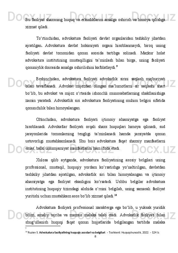 Bu faoliyat shaxsning huquq va erkinliklarini amalga oshirish va himoya qilishga
xizmat qiladi.
To‘rtinchidan,   advokatura   faoliyati   davlat   organlaridan   tashkiliy   jihatdan
ajratilgan .   Advokatura   davlat   hokimiyati   organi   hisoblanmaydi,   biroq   uning
faoliyati   davlat   tomonidan   qonun   asosida   tartibga   solinadi.   Mazkur   holat
advokatura   institutining   mustaqilligini   ta’minlash   bilan   birga,   uning   faoliyati
qonuniylik doirasida amalga oshirilishini kafolatlaydi. 9
Beshinchidan,   advokatura   faoliyati   advokatlik   sirini   saqlash   majburiyati
bilan   tavsiflanadi.   Advokat   mijozdan   olingan   ma’lumotlarni   sir   saqlashi   shart
bo‘lib,   bu   advokat   va   mijoz   o‘rtasida   ishonchli   munosabatlarning   shakllanishiga
zamin   yaratadi.   Advokatlik   siri   advokatura   faoliyatining   muhim   belgisi   sifatida
qonunchilik bilan himoyalangan.
Oltinchidan,   advokatura   faoliyati   ijtimoiy   ahamiyatga   ega   faoliyat
hisoblanadi.   Advokatlar   faoliyati   orqali   shaxs   huquqlari   himoya   qilinadi,   sud
jarayonlarida   tomonlarning   tengligi   ta’minlanadi   hamda   jamiyatda   qonun
ustuvorligi   mustahkamlanadi.   Shu   bois   advokatura   faqat   shaxsiy   manfaatlarni
emas, balki umumjamiyat manfaatlarini ham ifoda etadi.
Xulosa   qilib   aytganda,   advokatura   faoliyatining   asosiy   belgilari   uning
professional,   mustaqil,   huquqiy   yordam   ko‘rsatishga   yo‘naltirilgan,   davlatdan
tashkiliy   jihatdan   ajratilgan,   advokatlik   siri   bilan   himoyalangan   va   ijtimoiy
ahamiyatga   ega   faoliyat   ekanligini   ko‘rsatadi.   Ushbu   belgilar   advokatura
institutining   huquqiy   tizimdagi   alohida   o‘rnini   belgilab,   uning   samarali   faoliyat
yuritishi uchun mustahkam asos bo‘lib xizmat qiladi. 10
Advokatura   faoliyati   professional   xarakterga   ega   bo‘lib,   u   yuksak   yuridik
bilim,   amaliy   tajriba   va   maxsus   malaka   talab   etadi.   Advokatlik   faoliyati   bilan
shug‘ullanish   huquqi   faqat   qonun   hujjatlarida   belgilangan   tartibda   malaka
9
10
 Ruziev S.  Advokatura faoliyatining huquqiy asoslari va belgilari . – Toshkent: Huquqshunoslik, 2022. – 124 b.
8 