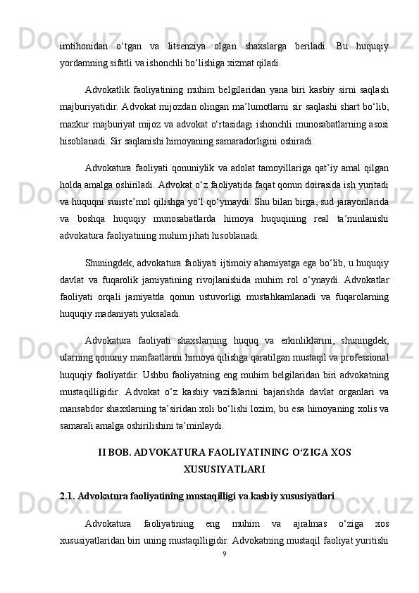 imtihonidan   o‘tgan   va   litsenziya   olgan   shaxslarga   beriladi.   Bu   huquqiy
yordamning sifatli va ishonchli bo‘lishiga xizmat qiladi.
Advokatlik   faoliyatining   muhim   belgilaridan   yana   biri   kasbiy   sirni   saqlash
majburiyatidir. Advokat mijozdan olingan ma’lumotlarni  sir  saqlashi  shart  bo‘lib,
mazkur majburiyat mijoz va advokat o‘rtasidagi ishonchli munosabatlarning asosi
hisoblanadi. Sir saqlanishi himoyaning samaradorligini oshiradi.
Advokatura   faoliyati   qonuniylik   va   adolat   tamoyillariga   qat’iy   amal   qilgan
holda amalga oshiriladi. Advokat o‘z faoliyatida faqat qonun doirasida ish yuritadi
va huquqni suiiste’mol qilishga yo‘l qo‘ymaydi. Shu bilan birga, sud jarayonlarida
va   boshqa   huquqiy   munosabatlarda   himoya   huquqining   real   ta’minlanishi
advokatura faoliyatining muhim jihati hisoblanadi.
Shuningdek, advokatura faoliyati ijtimoiy ahamiyatga ega bo‘lib, u huquqiy
davlat   va   fuqarolik   jamiyatining   rivojlanishida   muhim   rol   o‘ynaydi.   Advokatlar
faoliyati   orqali   jamiyatda   qonun   ustuvorligi   mustahkamlanadi   va   fuqarolarning
huquqiy madaniyati yuksaladi.
Advokatura   faoliyati   shaxslarning   huquq   va   erkinliklarini,   shuningdek,
ularning qonuniy manfaatlarini himoya qilishga qaratilgan mustaqil va professional
huquqiy  faoliyatdir.   Ushbu   faoliyatning  eng   muhim   belgilaridan  biri   advokatning
mustaqilligidir.   Advokat   o‘z   kasbiy   vazifalarini   bajarishda   davlat   organlari   va
mansabdor shaxslarning ta’siridan xoli bo‘lishi lozim, bu esa himoyaning xolis va
samarali amalga oshirilishini ta’minlaydi.
II BOB. ADVOKATURA FAOLIYATINING O‘ZIGA XOS
XUSUSIYATLARI
2.1. Advokatura faoliyatining mustaqilligi va kasbiy xususiyatlari
Advokatura   faoliyatining   eng   muhim   va   ajralmas   o‘ziga   xos
xususiyatlaridan biri uning mustaqilligidir. Advokatning mustaqil faoliyat yuritishi
9 