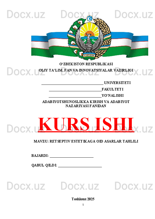 O‘ZBEKISTON RESPUBLIKASI 
OLIY TA’LIM, FAN VA INNOVATSIYALAR VAZIRLIGI
__________________________________ UNIVERSITETI
_____________________________FAKULTETI
_____________________________YO‘NALISHI
ADABIYOTSHUNOSLIKKA KIRISH VA ADABIYOT
NAZARIYASI FANIDAN
KURS ISHI
MAVZU: RETSEPTIV ESTETIKAGA OID ASARLAR TAHLILI
BAJARDI: ________________________
QABUL QILDI: ________________________
Toshkent 202 5
1 