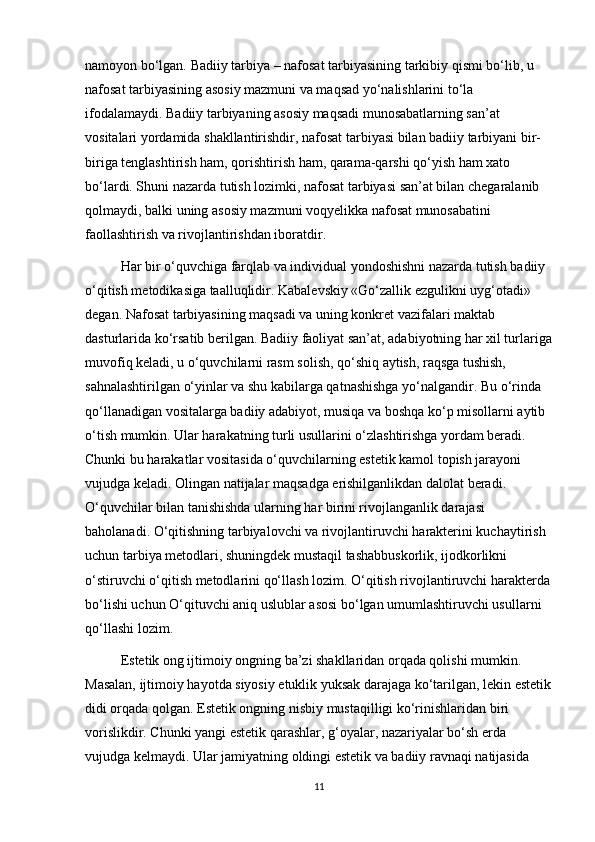 namoyon bo‘lgan. Badiiy tarbiya – nafosat tarbiyasining tarkibiy qismi bo‘lib, u 
nafosat tarbiyasining asosiy mazmuni va maqsad yo‘nalishlarini to‘la 
ifodalamaydi. Badiiy tarbiyaning asosiy maqsadi munosabatlarning san’at 
vositalari yordamida shakllantirishdir, nafosat tarbiyasi bilan badiiy tarbiyani bir-
biriga tenglashtirish ham, qorishtirish ham, qarama-qarshi qo‘yish ham xato 
bo‘lardi. Shuni nazarda tutish lozimki, nafosat tarbiyasi san’at bilan chegaralanib 
qolmaydi, balki uning asosiy mazmuni voqyelikka nafosat munosabatini 
faollashtirish va rivojlantirishdan iboratdir. 
Har bir o‘quvchiga farqlab va individual yondoshishni nazarda tutish badiiy 
o‘qitish metodikasiga taalluqlidir. Kabalevskiy «Go‘zallik ezgulikni uyg‘otadi» 
degan. Nafosat tarbiyasining maqsadi va uning konkret vazifalari maktab 
dasturlarida ko‘rsatib berilgan. Badiiy faoliyat san’at, adabiyotning har xil turlariga
muvofiq keladi, u o‘quvchilarni rasm solish, qo‘shiq aytish, raqsga tushish, 
sahnalashtirilgan o‘yinlar va shu kabilarga qatnashishga yo‘nalgandir. Bu o‘rinda 
qo‘llanadigan vositalarga badiiy adabiyot, musiqa va boshqa ko‘p misollarni aytib 
o‘tish mumkin. Ular harakatning turli usullarini o‘zlashtirishga yordam beradi. 
Chunki bu harakatlar vositasida o‘quvchilarning estetik kamol topish jarayoni 
vujudga keladi. Olingan natijalar maqsadga erishilganlikdan dalolat beradi. 
O‘quvchilar bilan tanishishda ularning har birini rivojlanganlik darajasi 
baholanadi. O‘qitishning tarbiyalovchi va rivojlantiruvchi harakterini kuchaytirish 
uchun tarbiya metodlari, shuningdek mustaqil tashabbuskorlik, ijodkorlikni 
o‘stiruvchi o‘qitish metodlarini qo‘llash lozim. O‘qitish rivojlantiruvchi harakterda
bo‘lishi uchun O‘qituvchi aniq uslublar asosi bo‘lgan umumlashtiruvchi usullarni 
qo‘llashi lozim. 
Estetik ong ijtimoiy ongning ba’zi shakllaridan orqada qolishi mumkin. 
Masalan, ijtimoiy hayotda siyosiy еtuklik yuksak darajaga ko‘tarilgan, lekin estetik
didi orqada qolgan. Estetik ongning nisbiy mustaqilligi ko‘rinishlaridan biri 
vorislikdir. Chunki yangi estetik qarashlar, g‘oyalar, nazariyalar bo‘sh еrda 
vujudga kelmaydi. Ular jamiyatning oldingi estetik va badiiy ravnaqi natijasida 
11 