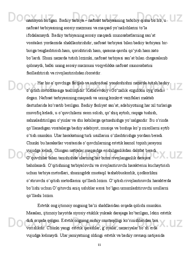 namoyon bo‘lgan. Badiiy tarbiya – nafosat tarbiyasining tarkibiy qismi bo‘lib, u 
nafosat tarbiyasining asosiy mazmuni va maqsad yo‘nalishlarini to‘la 
ifodalamaydi. Badiiy tarbiyaning asosiy maqsadi munosabatlarning san’at 
vositalari yordamida shakllantirishdir, nafosat tarbiyasi bilan badiiy tarbiyani bir-
biriga tenglashtirish ham, qorishtirish ham, qarama-qarshi qo‘yish ham xato 
bo‘lardi. Shuni nazarda tutish lozimki, nafosat tarbiyasi san’at bilan chegaralanib 
qolmaydi, balki uning asosiy mazmuni voqyelikka nafosat munosabatini 
faollashtirish va rivojlantirishdan iboratdir. 
Har bir o‘quvchiga farqlab va individual yondoshishni nazarda tutish badiiy 
o‘qitish metodikasiga taalluqlidir. Kabalevskiy «Go‘zallik ezgulikni uyg‘otadi» 
degan. Nafosat tarbiyasining maqsadi va uning konkret vazifalari maktab 
dasturlarida ko‘rsatib berilgan. Badiiy faoliyat san’at, adabiyotning har xil turlariga
muvofiq keladi, u o‘quvchilarni rasm solish, qo‘shiq aytish, raqsga tushish, 
sahnalashtirilgan o‘yinlar va shu kabilarga qatnashishga yo‘nalgandir. Bu o‘rinda 
qo‘llanadigan vositalarga badiiy adabiyot, musiqa va boshqa ko‘p misollarni aytib 
o‘tish mumkin. Ular harakatning turli usullarini o‘zlashtirishga yordam beradi. 
Chunki bu harakatlar vositasida o‘quvchilarning estetik kamol topish jarayoni 
vujudga keladi. Olingan natijalar maqsadga erishilganlikdan dalolat beradi. 
O‘quvchilar bilan tanishishda ularning har birini rivojlanganlik darajasi 
baholanadi. O‘qitishning tarbiyalovchi va rivojlantiruvchi harakterini kuchaytirish 
uchun tarbiya metodlari, shuningdek mustaqil tashabbuskorlik, ijodkorlikni 
o‘stiruvchi o‘qitish metodlarini qo‘llash lozim. O‘qitish rivojlantiruvchi harakterda
bo‘lishi uchun O‘qituvchi aniq uslublar asosi bo‘lgan umumlashtiruvchi usullarni 
qo‘llashi lozim. 
Estetik ong ijtimoiy ongning ba’zi shakllaridan orqada qolishi mumkin. 
Masalan, ijtimoiy hayotda siyosiy еtuklik yuksak darajaga ko‘tarilgan, lekin estetik
didi orqada qolgan. Estetik ongning nisbiy mustaqilligi ko‘rinishlaridan biri 
vorislikdir. Chunki yangi estetik qarashlar, g‘oyalar, nazariyalar bo‘sh еrda 
vujudga kelmaydi. Ular jamiyatning oldingi estetik va badiiy ravnaqi natijasida 
11