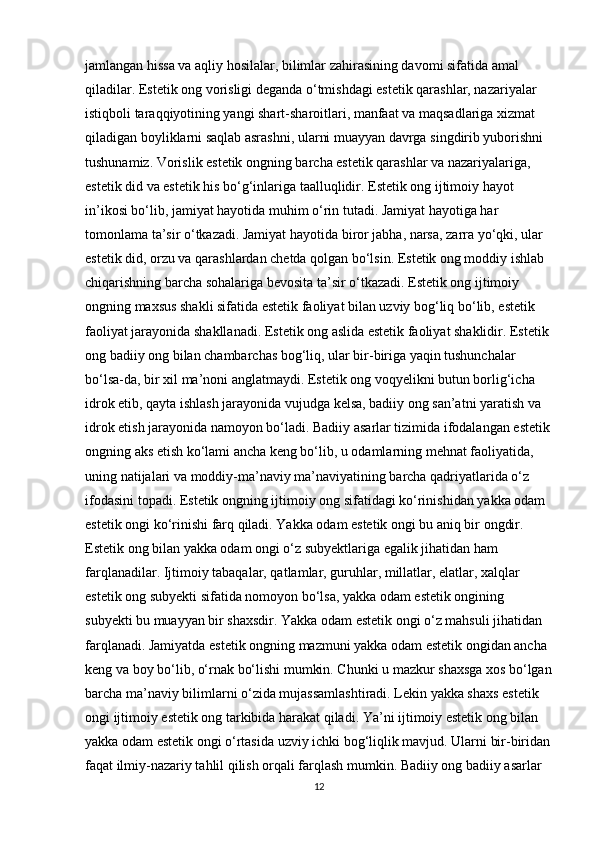 jamlangan hissa va aqliy hosilalar, bilimlar zahirasining davomi sifatida amal 
qiladilar. Estetik ong vorisligi deganda o‘tmishdagi estetik qarashlar, nazariyalar 
istiqboli taraqqiyotining yangi shart-sharoitlari, manfaat va maqsadlariga xizmat 
qiladigan boyliklarni saqlab asrashni, ularni muayyan davrga singdirib yuborishni 
tushunamiz. Vorislik estetik ongning barcha estetik qarashlar va nazariyalariga, 
estetik did va estetik his bo‘g‘inlariga taalluqlidir. Estetik ong ijtimoiy hayot 
in’ikosi bo‘lib, jamiyat hayotida muhim o‘rin tutadi. Jamiyat hayotiga har 
tomonlama ta’sir o‘tkazadi. Jamiyat hayotida biror jabha, narsa, zarra yo‘qki, ular 
estetik did, orzu va qarashlardan chetda qolgan bo‘lsin. Estetik ong moddiy ishlab 
chiqarishning barcha sohalariga bevosita ta’sir o‘tkazadi. Estetik ong ijtimoiy 
ongning maxsus shakli sifatida estetik faoliyat bilan uzviy bog‘liq bo‘lib, estetik 
faoliyat jarayonida shakllanadi. Estetik ong aslida estetik faoliyat shaklidir. Estetik 
ong badiiy ong bilan chambarchas bog‘liq, ular bir-biriga yaqin tushunchalar 
bo‘lsa-da, bir xil ma’noni anglatmaydi. Estetik ong voqyelikni butun borlig‘icha 
idrok etib, qayta ishlash jarayonida vujudga kelsa, badiiy ong san’atni yaratish va 
idrok etish jarayonida namoyon bo‘ladi. Badiiy asarlar tizimida ifodalangan estetik
ongning aks etish ko‘lami ancha keng bo‘lib, u odamlarning mehnat faoliyatida, 
uning natijalari va moddiy-ma’naviy ma’naviyatining barcha qadriyatlarida o‘z 
ifodasini topadi. Estetik ongning ijtimoiy ong sifatidagi ko‘rinishidan yakka odam 
estetik ongi ko‘rinishi farq qiladi. Yakka odam estetik ongi bu aniq bir ongdir. 
Estetik ong bilan yakka odam ongi o‘z subyektlariga egalik jihatidan ham 
farqlanadilar. Ijtimoiy tabaqalar, qatlamlar, guruhlar, millatlar, elatlar, xalqlar 
estetik ong subyekti sifatida nomoyon bo‘lsa, yakka odam estetik ongining 
subyekti bu muayyan bir shaxsdir. Yakka odam estetik ongi o‘z mahsuli jihatidan 
farqlanadi. Jamiyatda estetik ongning mazmuni yakka odam estetik ongidan ancha 
keng va boy bo‘lib, o‘rnak bo‘lishi mumkin. Chunki u mazkur shaxsga xos bo‘lgan
barcha ma’naviy bilimlarni o‘zida mujassamlashtiradi. Lekin yakka shaxs estetik 
ongi ijtimoiy estetik ong tarkibida harakat qiladi. Ya’ni ijtimoiy estetik ong bilan 
yakka odam estetik ongi o‘rtasida uzviy ichki bog‘liqlik mavjud. Ularni bir-biridan
faqat ilmiy-nazariy tahlil qilish orqali farqlash mumkin. Badiiy ong badiiy asarlar 
12 