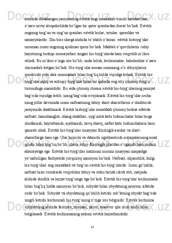 tizimida ifodalangan jamiyatning estetik ongi murakkab tizimli harakatchan, 
o‘zaro uzviy aloqadorlikda bo‘lgan bir qator qismlardan iborat bo‘ladi. Estetik 
ongning turg‘un va uyg‘un qismlari estetik hislar, orzular, qarashlar va 
nazariyalardir. Shu bois ularga alohida to‘xtalib o‘tamiz. estetik histuyg‘ular 
umuman inson ongining ajralmas qismi bo‘ladi. Maktab o‘quvchilarini ruhiy 
hayotining boshqa xususiyatlari singari his-tuyg‘ularda ham voqyelik in’ikos 
etiladi. Bu in’ikos o‘ziga xos bo‘lib, unda bilish, kechinmalar, baholashlar o‘zaro 
chirmashib ketgan bo‘ladi. His-tuyg‘ular asosan insonning o‘z ehtiyojlarini 
qondirishi yoki aksi munosabati bilan bog‘liq holda vujudga keladi. Estetik his-
tuyg‘ular aqliy va axloqiy tuyg‘ular bilan bir qatorda eng oliy ijtimoiy tuyg‘u 
turmushiga mansubdir. Bu еrda ijtimoiy iborasi estetik his-tuyg‘ularning jamiyat 
bag‘rida vujudga kelib, uning bag‘rida rivojlanadi. Estetik his-tuyg‘ular necha 
ming yillar davomida inson nafosatining tabiiy shart-sharoitlarini o‘zlashtirish 
jarayonida shakllanadi. Estetik histuyg‘ular murakkab ijtimoiy hodisa sifatida 
nafosat, hamohanglik, ohang shakllari, uyg‘unlik kabi tushunchalar bilan birga 
shodlanish, hayratlanish, ajablanish, zavq-shavq, nafrat kabi tushunchalarni ham 
qamrab oladi. Estetik his-tuyg‘ular muayyan fiziologik asoslar va shart-
sharoitlarga ham ega. Ular birinchi va ikkinchi ogohlantirish sistemalarining amal 
qilishi bilan bog‘liq bo‘lib, ularni ruhiy-fiziologik jihatdan o‘rganish ham muhim 
ahamiyatga ega. Estetik his-tuyg‘ular mazmuni insonni muayyan maqsadga 
yo‘naltirilgan faoliyatida yorqinroq namoyon bo‘ladi. Nafosat, olijanoblik, kulgi 
his-tuyg‘ulari eng murakkab va turg‘un estetik his-tuyg‘ulardir. Inson go‘zallik, 
nafosat hissi vositasida voqyelikni tabiiy va erkin tarzda idrok etib, natijada 
alohida shodlik va lazzat tuyg‘usiga ega bo‘ladi. Estetik his-tuyg‘ular kechinmalar 
bilan bog‘liq holda namoyon bo‘ladi, subyekt bilan obyektning jarayoni sifatida 
sodir bo‘ladi. Subyekt va obyektning qo‘shilib ketishi sub’ktning obyekt bag‘rida 
singib ketishi kechinmali his-tuyg‘uning o‘ziga xos belgisidir. Estetik kechinma 
subyektning alohida faoliyati, xususan, xayol, tasavvur qila olish kuchi bilan 
belgilanadi. Estetik kechinmaning yakuni estetik lazzatlanishdir. 
13 