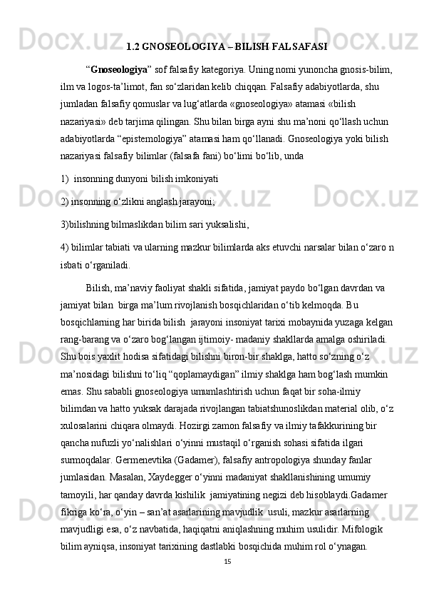 1.2  GNOSEOLOGIYA   –   BILISH   FALSAFASI
“ Gnoseologiya ” sof falsafiy kategoriya. Uning nomi yunoncha gnosis-bilim,
ilm va logos-ta’limot, fan so‘zlaridan kelib chiqqan.  Falsafiy   adabiyotlarda,   shu 
jumladan falsafiy qomuslar va lug‘atlarda «gnoseologiya» atamasi «bilish 
nazariyasi» deb   tarjima qilingan. Shu bilan birga ayni shu ma’noni qo‘llash uchun 
adabiyotlarda “epistemologiya” atamasi ham qo‘llanadi. Gnoseologiya yoki bilish 
nazariyasi falsafiy bilimlar (falsafa fani) bo‘limi bo‘lib, unda 
1)    insonning dunyoni bilish imkoniyati 
2) insonning o‘zlikni anglash jarayoni; 
3)bilishning   bilmaslikdan   bilim   sari   yuksalishi,  
4)   bilimlar   tabiati   va   ularning   mazkur   bilimlarda   aks   etuvchi   narsalar   bilan   o‘zaro   n
isbati   o‘rganiladi. 
Bilish, ma’naviy faoliyat shakli sifatida, jamiyat paydo bo‘lgan davrdan va 
jamiyat bilan    birga ma’lum rivojlanish bosqichlaridan o‘tib kelmoqda. Bu 
bosqichlarning har birida bilish    jarayoni insoniyat tarixi mobaynida yuzaga kelgan
rang-barang va o‘zaro bog‘langan ijtimoiy- madaniy shakllarda amalga oshiriladi. 
Shu bois yaxlit hodisa sifatidagi bilishni biron-bir   shaklga, hatto so‘zning o‘z 
ma’nosidagi bilishni to‘liq “qoplamaydigan” ilmiy shaklga ham bog‘lash mumkin 
emas. Shu sababli gnoseologiya umumlashtirish uchun faqat bir soha-ilmiy 
bilimdan va hatto yuksak darajada rivojlangan tabiatshunoslikdan material olib, o‘z
xulosalarini chiqara olmaydi. Hozirgi zamon falsafiy va ilmiy tafakkurining bir  
qancha nufuzli yo‘nalishlari o‘yinni mustaqil o‘rganish sohasi sifatida ilgari 
surmoqdalar. Germenevtika (Gadamer), falsafiy antropologiya shunday fanlar 
jumlasidan. Masalan, Xaydegger o‘yinni madaniyat shakllanishining umumiy 
tamoyili, har qanday davrda kishilik  jamiyatining negizi deb hisoblaydi.Gadamer 
fikriga ko‘ra, o‘yin – san’at asarlarining mavjudlik  usuli, mazkur asarlarning 
mavjudligi esa, o‘z navbatida, haqiqatni aniqlashning muhim usulidir. Mifologik 
bilim ayniqsa, insoniyat tarixining dastlabki bosqichida muhim rol o‘ynagan.    
15 