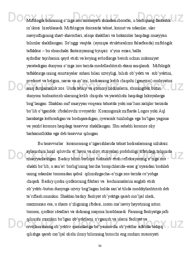 Mifologik bilimning o‘ziga xos xususiyati shundan iboratki, u borliqning fantastik 
in’ikosi    hisoblanadi. Mifologiya doirasida tabiat, koinot va odamlar, ular 
mavjudligining shart-sharoitlari, aloqa shakllari va hokazolar haqidagi muayyan 
bilimlar shakllangan. So‘nggi   vaqtda    (ayniqsa strukturalizm falsafasida) mifologik
tafakkur – bu shunchaki fantaziyaning tiyiqsiz    o‘yini emas, balki 
ajdodlar   tajribasini qayd   etish va keying avlodlarga berish uchun imkoniyat 
yaratadigan dunyoni o‘ziga xos tarzda modellashtirish ekani aniqlandi.  Mifologik 
tafakkurga uning emotsiyalar sohasi bilan uzviyligi, bilish ob’yekti va    sub’yektini,
predmet va belgini, narsa va so‘zni, hodisaning kelib chiqishi (genezisi) mohiyatini
aniq farqlamaslik xos. Unda tabiiy va ijtimoiy hodisalarni, shuningdek butun 
dunyoni tushuntirish ularning kelib chiqishi va yaratilishi haqidagi hikoyalarga 
bog‘langan. Shaklan mif muayyan voqeani tabiatda yoki ma’lum xalqlar tarixida 
bo‘lib o‘tgandek    ifodalovchi rivoyatdir. Kosmogonik miflarda Logos yoki Aql 
harakatga keltiradigan va   boshqaradigan, iyerarxik tuzilishga ega bo‘lgan yagona 
va yaxlit kosmos haqidagi tasavvur shakllangan. Shu sababli kosmos oliy 
barkamollikka ega   deb   tasavvur   qilingan. 
Bu tasavvurlar   kosmosning o‘zgarishlarida tabiat hodisalarining uzluksiz 
aylanishini hosil qiluvchi еr, havo va olov stixiyalari podsholigi sifatidagi talqinida
muayyanlashgan. Badiiy bilim borliqni tushunib еtish refleksiyaning o‘ziga xos 
shakli bo‘lib, u san’at  borlig‘ining barcha bosqichlarida–asar g‘oyasidan boshlab 
uning odamlar tomonidan qabul  qilinishigacha–o‘ziga xos tarzda ro‘yobga 
chiqadi. Badiiy ijodni ijodkorning fikrlari va  kechinmalarini anglab еtish 
ob’yekti–butun dunyoga uzviy bog‘lagan holda san’at tilida moddiylashtirish deb 
ta’riflash mumkin. Shaklan badiiy faoliyat ob’yektga qarab mo‘ljal oladi, 
mazmunan esa, u shaxs o‘zligining ifodasi, inson ma’naviy hayotining intim 
tomoni, ijodkor ideallari va didining majmui hisoblanadi. Fanning faoliyatga jalb 
qilinishi mumkin bo‘lgan ob’yektlarni o‘rganish va ularni faoliyat va 
rivojlanishning ob’yektiv qonunlariga bo‘ysunuvchi ob’yektlar sifatida tadqiq 
qilishga qarab mo‘ljal olishi ilmiy bilimning birinchi eng muhim xususiyati 
16 