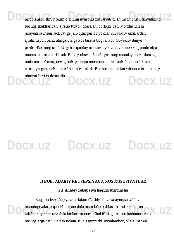 hisoblanadi. Ilmiy bilim o‘zining ayni shu xususiyati bilan inson bilish faliyatining 
boshqa shakllaridan  ajralib turadi. Masalan, borliqni badiiy o‘zlashtirish 
jarayonida inson faoliyatiga jalb qilingan ob’yektlar subyektiv omillardan 
ajratilmaydi, balki ularga o‘ziga xos tarzda bog‘lanadi. Obyektiv dunyo 
predmetlarining san’atdagi har qanday in’ikosi ayni vaqtda insonning predmetga 
munosabatini aks ettiradi. Badiiy obraz – bu ob’yektning shunday bir in’ikosiki, 
unda inson shaxsi, uning qadriyatlarga munosabati aks etadi, bu xossalar aks 
ettirilayotgan borliq tavsifidan o‘rin oladi. Bu mushtaraklikni istisno etish – badiiy 
obrazni buzish demakdir. 
II BOB.  ADABIY RETSEPSIYA GA XOS XUSUSIYATLAR
2.1. Adabiy retsepsiya haqida tushuncha
Raqamli texnologiyalarni takomillashtirishda va ayniqsa ushbu 
texnologiyalar orqali til o‘rganishda matn bilan ishlash hamda matnlarni 
kitobxonga mos ravishda tanlash muhim. Chet tilidagi matnni tushunish va uni 
boshqalarga tushuntirish uchun, til o‘rganuvchi, avvalambor, o‘sha matnni 
17 
