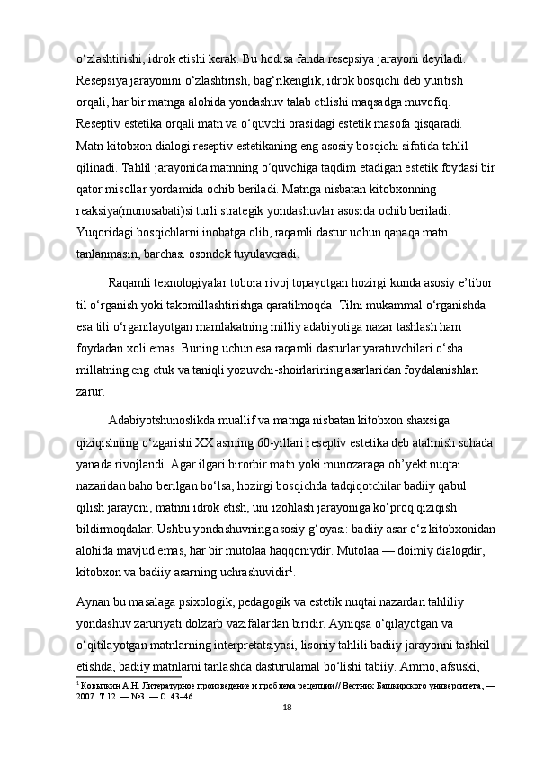 o‘zlashtirishi, idrok etishi kerak. Bu hodisa fanda resepsiya jarayoni deyiladi. 
Resepsiya jarayonini o‘zlashtirish, bag‘rikenglik, idrok bosqichi deb yuritish 
orqali, har bir matnga alohida yondashuv talab etilishi maqsadga muvofiq. 
Reseptiv estetika orqali matn va o‘quvchi orasidagi estetik masofa qisqaradi. 
Matn-kitobxon dialogi reseptiv estetikaning eng asosiy bosqichi sifatida tahlil 
qilinadi. Tahlil jarayonida matnning o‘quvchiga taqdim etadigan estetik foydasi bir
qator misollar yordamida ochib beriladi. Matnga nisbatan kitobxonning 
reaksiya(munosabati)si turli strategik yondashuvlar asosida ochib beriladi. 
Yuqoridagi bosqichlarni inobatga olib, raqamli dastur uchun qanaqa matn 
tanlanmasin, barchasi osondek tuyulaveradi. 
Raqamli texnologiyalar tobora rivoj topayotgan hozirgi kunda asosiy e’tibor 
til o‘rganish yoki takomillashtirishga qaratilmoqda. Tilni mukammal o‘rganishda 
esa tili o‘rganilayotgan mamlakatning milliy adabiyotiga nazar tashlash ham 
foydadan xoli emas. Buning uchun esa raqamli dasturlar yaratuvchilari o‘sha 
millatning eng еtuk va taniqli yozuvchi-shoirlarining asarlaridan foydalanishlari 
zarur.
Adabiyotshunoslikda muallif va matnga nisbatan kitobxon shaxsiga 
qiziqishning o‘zgarishi XX asrning 60-yillari reseptiv estetika deb atalmish sohada 
yanada rivojlandi. Agar ilgari birorbir matn yoki munozaraga ob’yekt nuqtai 
nazaridan baho berilgan bo‘lsa, hozirgi bosqichda tadqiqotchilar badiiy qabul 
qilish jarayoni, matnni idrok etish, uni izohlash jarayoniga ko‘proq qiziqish 
bildirmoqdalar. Ushbu yondashuvning asosiy g‘oyasi: badiiy asar o‘z kitobxonidan
alohida mavjud emas, har bir mutolaa haqqoniydir. Mutolaa — doimiy dialogdir, 
kitobxon va badiiy asarning uchrashuvidir 1
. 
Aynan bu masalaga psixologik, pedagogik va estetik nuqtai nazardan tahliliy 
yondashuv zaruriyati dolzarb vazifalardan biridir. Ayniqsa o‘qilayotgan va 
o‘qitilayotgan matnlarning interpretatsiyasi, lisoniy tahlili badiiy jarayonni tashkil 
etishda, badiiy matnlarni tanlashda dasturulamal bo‘lishi tabiiy. Ammo, afsuski, 
1
  Ковылкин А.Н. Литературное произведение и проблема рецепции// Вестник Башкирского университета, —
2007. Т.12. — №3. — С. 43–46.
18 