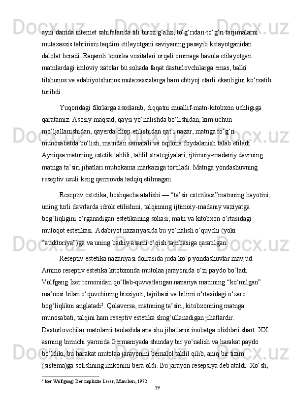 ayni damda internet sahifalarida tili biroz g‘aliz, to‘g‘ridan-to‘g‘ri tarjimalarni 
mutaxassis tahririsiz taqdim etilayotgani saviyaning pasayib ketayotganidan 
dalolat beradi. Raqamli texnika vositalari orqali ommaga havola etilayotgan 
matnlardagi imloviy xatolar bu sohada faqat dasturlovchilarga emas, balki 
tilshunos va adabiyotshunos mutaxassislarga ham ehtiyoj еtarli ekanligini ko‘rsatib
turibdi.
Yuqoridagi fikrlarga asoslanib, diqqatni muallif-matn-kitobxon uchligiga 
qaratamiz. Asosiy maqsad, qaysi yo‘nalishda bo‘lishidan, kim uchun 
mo‘ljallanishidan, qayerda chop etilishidan qat’i nazar, matnga to‘g‘ri 
munosabatda bo‘lish, matndan samarali va oqilona foydalanish talab etiladi. 
Ayniqsa matnning estetik tahlili, tahlil strategiyalari, ijtimoiy-madaniy davrning 
matnga ta’siri jihatlari muhokama markaziga tortiladi. Matnga yondashuvning 
reseptiv usuli keng qamrovda tadqiq etilmagan. 
Reseptiv estetika, boshqacha atalishi — “ta’sir estetikasi”matnning hayotini,
uning turli davrlarda idrok etilishini, talqinning ijtimoiy-madaniy vaziyatga 
bog‘liqligini o‘rganadigan estetikaning sohasi; matn va kitobxon o‘rtasidagi 
muloqot estetikasi. Adabiyot nazariyasida bu yo‘nalish o‘quvchi (yoki 
“auditoriya”)ga va uning badiiy asarni o‘qish tajribasiga qaratilgan. 
Reseptiv estetika nazariyasi doirasida juda ko‘p yondashuvlar mavjud. 
Ammo reseptiv estetika kitobxonda mutolaa jarayonida o‘zi paydo bo‘ladi. 
Volfgang Izer tomonidan qo‘llab-quvvatlangan nazariya matnning “ko‘milgan” 
ma’nosi bilan o‘quvchining hissiyoti, tajribasi va bilimi o‘rtasidagi o‘zaro 
bog‘liqlikni anglatadi 2
. Qolaversa, matnning ta’siri, kitobxonning matnga 
munosabati, talqini ham reseptiv estetika shug‘ullanadigan jihatlardir. 
Dasturlovchilar matnlarni tanlashda ana shu jihatlarni inobatga olishlari shart. XX 
asrning birinchi yarmida Germaniyada shunday bir yo‘nalish va harakat paydo 
bo‘ldiki, bu harakat mutolaa jarayonini bemalol tahlil qilib, aniq bir tizim 
(sistema)ga solishning imkonini bera oldi. Bu jarayon resepsiya deb ataldi. Xo‘sh, 
2
  Iser   Wolfgang :  Der   implizite   Leser ,  M ü nchen , 1972
19 