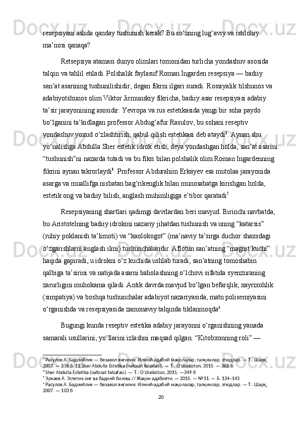 resepsiyani aslida qanday tushunish kerak? Bu so‘zning lug‘aviy va istilohiy 
ma’nosi qanaqa?
Retsepsiya atamasi dunyo olimlari tomonidan turlicha yondashuv asosida 
talqin va tahlil etiladi. Polshalik faylasuf Roman Ingarden resepsiya — badiiy 
san’at asarining tushunilishidir, degan fikrni ilgari suradi. Rossiyalik tilshunos va 
adabiyotshunos olim Viktor Jirmunskiy fikricha, badiiy asar resepsiyasi adabiy 
ta’sir jarayonining asosidir. Yevropa va rus estetikasida yangi bir soha paydo 
bo‘lganini ta’kidlagan professor Abdug‘afur Rasulov, bu sohani reseptiv 
yondashuv yoxud o‘zlashtirish, qabul qilish estetikasi deb ataydi 3
. Aynan shu 
yo‘nalishga Abdulla Sher estetik idrok etish, deya yondashgan holda, san’at asarini
“tushunish”ni nazarda tutadi va bu fikri bilan polshalik olim Roman Ingardenning 
fikrini aynan takrorlaydi 4
. Professor Abdurahim Erkayev esa mutolaa jarayonida 
asarga va muallifga nisbatan bag‘rikenglik bilan munosabatga kirishgan holda, 
estetik ong va badiiy bilish, anglash muhimligiga e’tibor qaratadi 5
Resepsiyaning shartlari qadimgi davrlardan beri mavjud. Birinchi navbatda, 
bu Aristotelning badiiy idrokini nazariy jihatdan tushunish va uning “katarsis” 
(ruhiy poklanish ta’limoti) va “kaolokogot” (ma’naviy ta’sirga duchor shaxsdagi 
o‘zgarishlarni anglash ilmi) tushunchalaridir. Aflotun san’atning “magnit kuchi” 
haqida gapiradi, u idrokni o‘z kuchida ushlab turadi, san’atning tomoshabin 
qalbiga ta’sirini va natijada asarni baholashning o‘lchovi sifatida syenzuraning 
zarurligini muhokama qiladi. Antik davrda mavjud bo‘lgan befarqlik, xayrixohlik 
(simpatiya) va boshqa tushunchalar adabiyot nazariyasida, matn polisemiyasini 
o‘rganishda va resepsiyasida zamonaviy talqinda tiklanmoqda 6
. 
Bugungi kunda reseptiv estetika adabiy jarayonni o‘rganishning yanada 
samarali usullarini, yo‘llarini izlashni maqsad qilgan. “Kitobxonning roli” — 
3
 Расулов А. Бадиийлик — безавол янгилик: Илмий-адабий мақолалар, талқинлар, этюдлар. — Т.: Шарқ, 
2007. — 336 б. 11. Sher   Abdulla   Estetika  ( nafosat   falsafasi ). —  T .:  O ´ zbekiston , 2015. — 368  b .
4
 Sher Abdulla Estetika (nafosat falsafasi). — T.: O´zbekiston, 2015. —349  б
5
 Эркаев А. Эстетик онг ва бадиий билиш // Жаҳон адабиёти, — 2015. — №11. — Б. 134–143
6
 Расулов А. Бадиийлик — безавол янгилик: Илмий-адабий мақолалар, талқинлар, этюдлар. — Т.: Шарқ, 
2007. — 103 б
20 