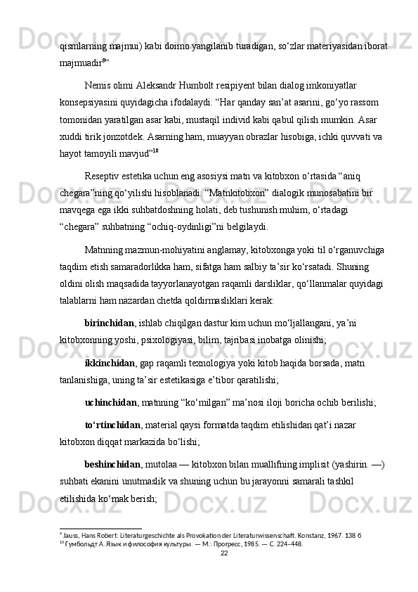 qismlarning majmui) kabi doimo yangilanib turadigan, so‘zlar materiyasidan iborat
majmuadir 9
“
Nemis olimi Aleksandr Humbolt resipiyent bilan dialog imkoniyatlar 
konsepsiyasini quyidagicha ifodalaydi: “Har qanday san’at asarini, go‘yo rassom 
tomonidan yaratilgan asar kabi, mustaqil individ kabi qabul qilish mumkin. Asar 
xuddi tirik jonzotdek. Asarning ham, muayyan obrazlar hisobiga, ichki quvvati va 
hayot tamoyili mavjud” 10
Reseptiv estetika uchun eng asosiysi matn va kitobxon o‘rtasida “aniq 
chegara”ning qo‘yilishi hisoblanadi. “Matnkitobxon” dialogik munosabatini bir 
mavqega ega ikki suhbatdoshning holati, deb tushunish muhim, o‘rtadagi 
“chegara” suhbatning “ochiq-oydinligi”ni belgilaydi. 
Matnning mazmun-mohiyatini anglamay, kitobxonga yoki til o‘rganuvchiga 
taqdim etish samaradorlikka ham, sifatga ham salbiy ta’sir ko‘rsatadi. Shuning 
oldini olish maqsadida tayyorlanayotgan raqamli darsliklar, qo‘llanmalar quyidagi 
talablarni ham nazardan chetda qoldirmasliklari kerak:
birinchidan , ishlab chiqilgan dastur kim uchun mo‘ljallangani, ya’ni 
kitobxonning yoshi, psixologiyasi, bilim, tajribasi inobatga olinishi;
ikkinchidan , gap raqamli texnologiya yoki kitob haqida borsada, matn 
tanlanishiga, uning ta’sir estetikasiga e’tibor qaratilishi;
uchinchidan , matnning “ko‘milgan” ma’nosi iloji boricha ochib berilishi;
to‘rtinchidan , material qaysi formatda taqdim etilishidan qat’i nazar 
kitobxon diqqat markazida bo‘lishi;
beshinchidan , mutolaa — kitobxon bilan muallifning implisit (yashirin. —) 
suhbati ekanini unutmaslik va shuning uchun bu jarayonni samarali tashkil 
etilishida ko‘mak berish;
9
 Jauss, Hans Robert: Literaturgeschichte als Provokation der Literaturwissenschaft.  Konstanz, 1967. 138  б
10
 Гумбольдт А. Язык и философия культуры. — М.: Прогресс, 1985. — С. 224–448.
22 