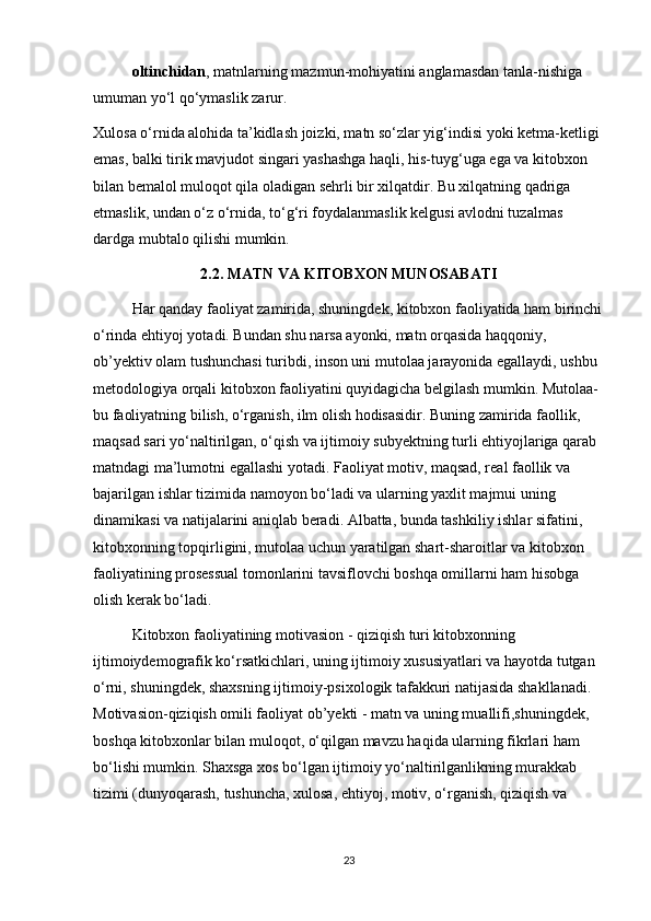 oltinchidan , matnlarning mazmun-mohiyatini anglamasdan tanla-nishiga 
umuman yo‘l qo‘ymaslik zarur. 
Xulosa o‘rnida alohida ta’kidlash joizki, matn so‘zlar yig‘indisi yoki ketma-ketligi 
emas, balki tirik mavjudot singari yashashga haqli, his-tuyg‘uga ega va kitobxon 
bilan bemalol muloqot qila oladigan sehrli bir xilqatdir. Bu xilqatning qadriga 
еtmaslik, undan o‘z o‘rnida, to‘g‘ri foydalanmaslik kelgusi avlodni tuzalmas 
dardga mubtalo qilishi mumkin. 
2.2.  MATN VA KITOBXON MUNOSABATI
Har qanday faoliyat zamirida, shuningdek, kitobxon faoliyatida ham birinchi
o‘rinda ehtiyoj yotadi. Bundan shu narsa ayonki, matn orqasida haqqoniy, 
ob’yektiv olam tushunchasi turibdi, inson uni mutolaa jarayonida egallaydi, ushbu 
metodologiya orqali kitobxon faoliyatini quyidagicha belgilash mumkin. Mutolaa-
bu faoliyatning bilish, o‘rganish, ilm olish hodisasidir. Buning zamirida faollik, 
maqsad sari yo‘naltirilgan, o‘qish va ijtimoiy subyektning turli ehtiyojlariga qarab 
matndagi ma’lumotni egallashi yotadi. Faoliyat motiv, maqsad, real faollik va 
bajarilgan ishlar tizimida namoyon bo‘ladi va ularning yaxlit majmui uning 
dinamikasi va natijalarini aniqlab beradi. Albatta, bunda tashkiliy ishlar sifatini, 
kitobxonning topqirligini, mutolaa uchun yaratilgan shart-sharoitlar va kitobxon 
faoliyatining prosessual tomonlarini tavsiflovchi boshqa omillarni ham hisobga 
olish kerak bo‘ladi.
Kitobxon faoliyatining motivasion - qiziqish turi kitobxonning 
ijtimoiydemografik ko‘rsatkichlari, uning ijtimoiy xususiyatlari va hayotda tutgan 
o‘rni, shuningdek, shaxsning ijtimoiy-psixologik tafakkuri natijasida shakllanadi. 
Motivasion-qiziqish omili faoliyat ob’yekti - matn va uning muallifi,shuningdek, 
boshqa kitobxonlar bilan muloqot, o‘qilgan mavzu haqida ularning fikrlari ham 
bo‘lishi mumkin. Shaxsga xos bo‘lgan ijtimoiy yo‘naltirilganlikning murakkab 
tizimi (dunyoqarash, tushuncha, xulosa, ehtiyoj, motiv, o‘rganish, qiziqish va 
23