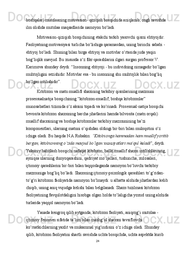 boshqalar) mutolaaning motivasion- qiziqish bosqichida aniqlanib, ongli ravishda 
ilm olishda mutolaa maqsadlarida namoyon bo‘ladi. 
Motivasion-qiziqish bosqichining еtakchi tarkib yasovchi qismi ehtiyojdir. 
Faoliyatning motivasiyasi turlicha bo‘lishiga qaramasdan, uning birinchi sababi - 
ehtiyoj bo‘ladi. Shuning bilan birga ehtiyoj va motivlar o‘rtasida juda yaqin 
bog‘liqlik mavjud. Bu xususda o‘z fikr-qarashlarini ilgari surgan professor V. 
Karimova shunday deydi: “Insonning ehtiyoji - bu individning nimagadir bo‘lgan 
muhtojligini sezishidir. Motivlar esa - bu insonning shu muhtojlik bilan bog‘liq 
bo‘lgan intilishidir”. 
Kitobxon va matn muallifi shaxining tarkibiy qismlarining mazmuni 
prosessualnatija bosqichining “kitobxon-muallif, boshqa kitobxonlar” 
munosabatlari tizimida o‘z aksini topadi va ko‘rinadi. Prosessual-natija bosqichi 
bevosita kitobxon shaxsining barcha jihatlarini hamda bilvosita (matn orqali) 
muallif shaxsining va boshqa kitobxonlar tarkibiy mazmunining ba’zi 
komponentlari, ularning matnni o‘qishdan oldingi bir-biri bilan muloqotini o‘z 
ichiga oladi. Bu haqida N.A.Rubakin:  “Kitobxonga hammadan ham muallif yoritib
bergan, kitobxonning o‘zida mavjud bo‘lgan xususiyatlari ma’qul keladi ”, deydi. 
Yakuniy baholash bosqichi nafaqat kitobxon, balki muallif shaxsi intilishlarining, 
ayniqsa ularning dunyoqarashini, qadriyat mo‘ljallari, tushuncha, xulosalari, 
ijtimoiy qarashlarini bir-biri bilan taqqoslaganda namoyon bo‘luvchi tarkibiy 
mazmuniga bog‘liq bo‘ladi. Shaxsning ijtimoiy-psixologik qarashlari to‘g‘ridan-
to‘g‘ri kitobxon faoliyatida namoyon bo‘lmaydi: u albatta alohida jihatlardan kelib 
chiqib, uning aniq vujudga kelishi bilan belgilanadi. Shaxs tuzilmasi kitobxon 
faoliyatining favqulotdaligini hisobga olgan holda to‘laligicha yoxud uning alohida
turlarida yaqqol namoyon bo‘ladi. 
Yanada kengroq qilib aytganda, kitobxon faoliyati, aniqrog‘i mutolaa - 
ijtimoiy fenomen sifatida ta’lim bilan mashg‘ul shaxsni tavsiflovchi 
ko‘rsatkichlarning yaxlit va mukammal yig‘indisini o‘z ichiga oladi. Shunday 
qilib, kitobxon faoliyatini shartli ravishda uchta bosqichda, uchta aspektda kurib 
24 